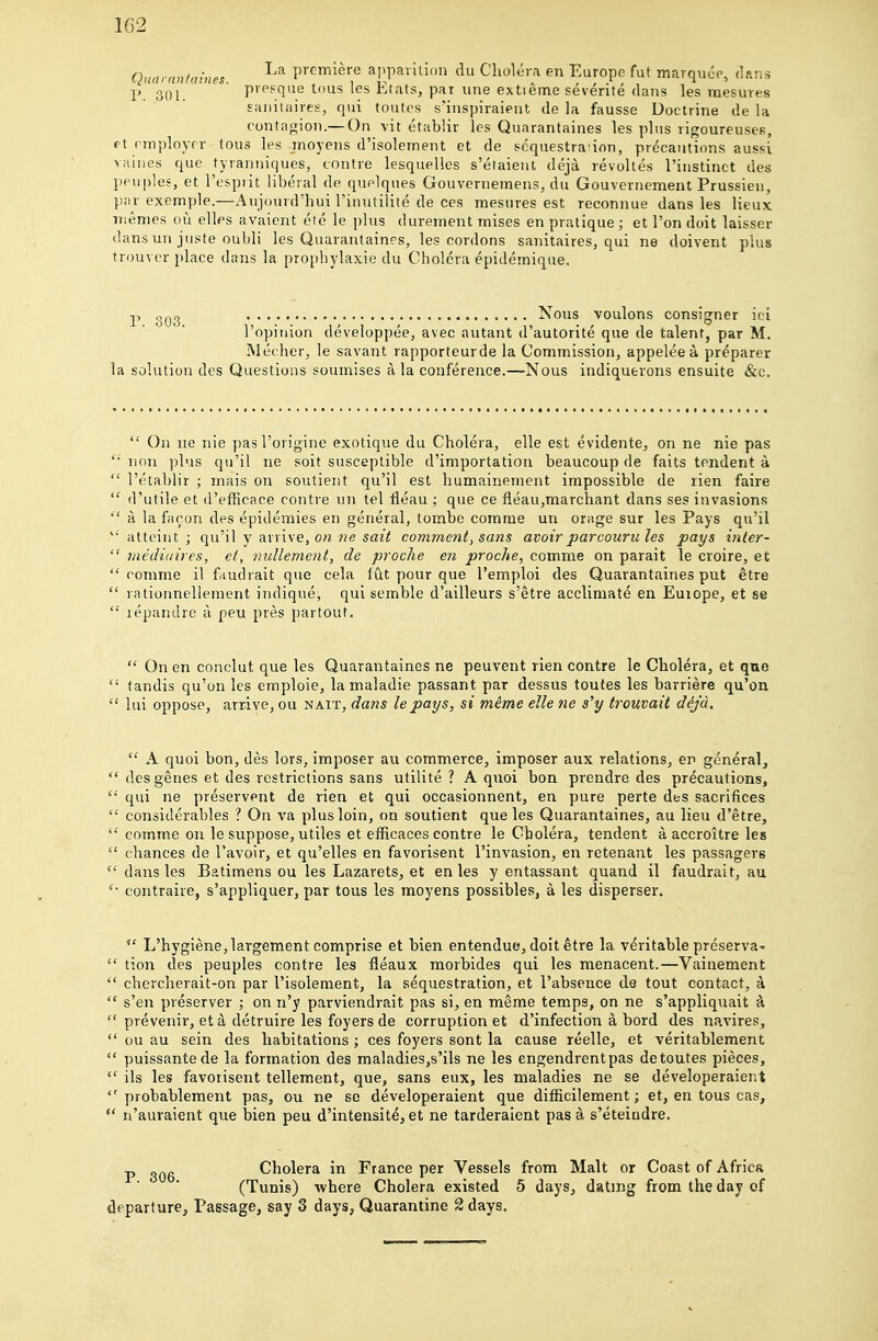 1G2 Quarnntaines premiere apparition du Cholera en Europe fut marquee, dans P 301. P'Ppque lous les Etats, par line extieme severite dans les mesures £aiiitaires, qui toutes s'inspiraieut de la fausse Doctrine de la contagion.—On vit etablir les Quarantaines les plus rigoureusee, pt employer tons les moyens d'isolement et de soquestra'ion, precautions aussi vaines que tyranniques, contre lesquelies s'etaieut deja revokes I'iustinct des ppuples, et I'esprit liberal de quelques Gouvernemens, du Gouvernement Prussien, }!nr exemple.—Aujourd'hui Tinutilite de ces mesures est reconnue dans les lieux iTiemes ori elles avaiont etc le plus dureinent mises en pratique ; et Ton doit laisser dans un juste oubli les Quarantaines, les cordons sanitaires, qui ne doivent plus trouver i)lace dans la propbylaxic du Cholera epidemique. p , Nous voulons consigner ici I'opinion developpee, avec autant d'autorite que de talent, par M. Mecher, le savant rapporteurde la Comm.ission, appelee a preparer la solution des Questions soumises a la conference.—Nous indiquerons ensuite &c.  On lie nie pas I'origine exotique du Cholera, elle est evidente^ on ne nie pas non plus qu'il ne soit susceptible d'importation beaucoup de faits tendent a  I'etablir ; mais on soutient qu'il est humainement impossible de lien faire  d'utile et d'efRcace contre un tel fleau ; que ce fleau,marchant dans ses invasions  a la facon des epidemics en general, tombe comrae un orage sur les Pays qu'il *' atteint ; qu'il y arrive, 07i ne sail comment, sans avoirparcouru les pays inter-  mediuires, et, nullement, de proche en proche, comme on parait le cioire, et  romme il fiiudrait que cela fut pour que I'emploi des Quarantaines put etre  rationnellement iiulique, qui semble d'ailleurs s'etre acclimate en Euiope, et se  repandre a peu pres partout.  On en conclut que les Quarantaines ne peuvent rien contre le Cholera^ et qne  tandis qu'on les emploie, la maladie passant par dessus toutes les barriers qu'on  lui oppose, arrive, ou nait, dans le pays, si meme elle ne s'y trouvait dija.  A quoi bon, des lors, imposer au commerce, imposer aux relations, er general,  des genes et des restrictions sans utilite ? A quoi bon prendre des precautions, qui ne preservent de rien et qui occasionnent, en pure perte des sacrifices  considerables ? On va plus loin, on soutient que les Quarantaines, au lieu d'etre,  comme on le suppose, utiles et efficaces contre le Cbolera, tendent a accroitre les  chances de I'avoir, et qu'elles en favorisent I'invasion, en retenant les passagers  dans les Batimens ou les Lazarets, et en les y entassant quand il faudrait, au contraire, s'appliquer, par tous les moyens possibles, a les disperser. L'hygiene,largement comprise et bien entendue, doit etre la veritable preserva-  tion des peuples contre les fleaux morbides qui les menacent.—Vainement  chercherait-on par I'isoleraent, la sequestration, et I'absence de tout contact, k  s'en preserver ; on n'y parviendrait pas si, en meme temps, on ne s'appliquait a  prevenir, eta detruire les foyers de corruption et d'infection a bord des navires,  ou au sein des habitations ; ces foyers sont la cause reelle, et veritablement  puissantede la formation des maladies,s'ils ne les engendrentpas de toutes pieces,  ils les favorisent tellement, que, sans eux, les maladies ne se developeraient  probablement pas, ou ne se developeraient que diflicilement; et, en tous cas,  n'auraient que bien peu d'intensite, et ne tarderaient pas a s'eteiadre. p Cholera in France per Vessels from Malt or Coast of Africa (Tunis) where Cholera existed 5 days, dating from the day of departure. Passage, say 3 days, Quarantine 2 days.