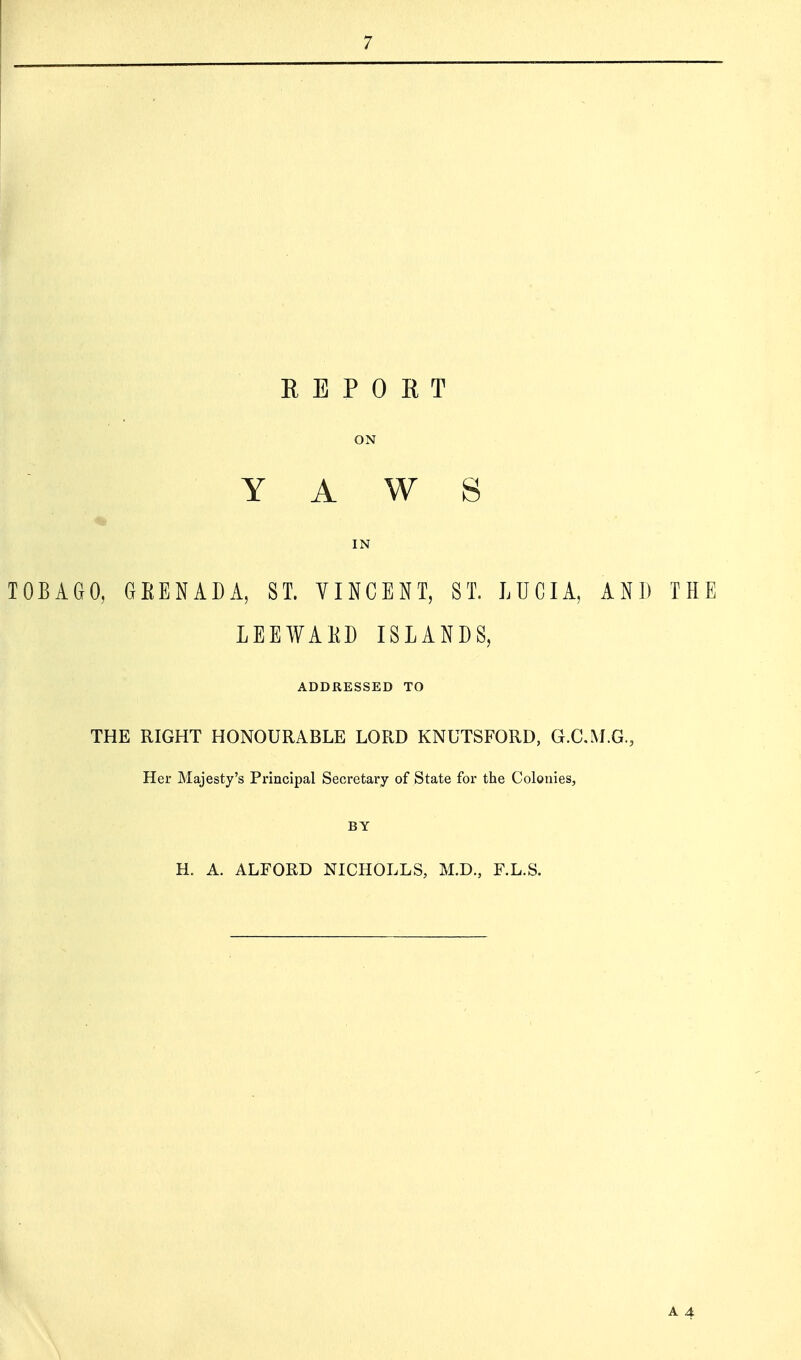 REPORT ON YAWS IN TOBAGO, GEENADA, ST. VINCENT, ST. LUCIA, AND THE LEEWAKD ISLANDS, ADDRESSED TO THE RIGHT HONOURABLE LORD KNUTSFORD, G.C.M.G., Her Majesty's Principal Secretary of State for the Colonies, BY H. A. ALFORD NICHOLLS, M.D., F.L.S. A 4