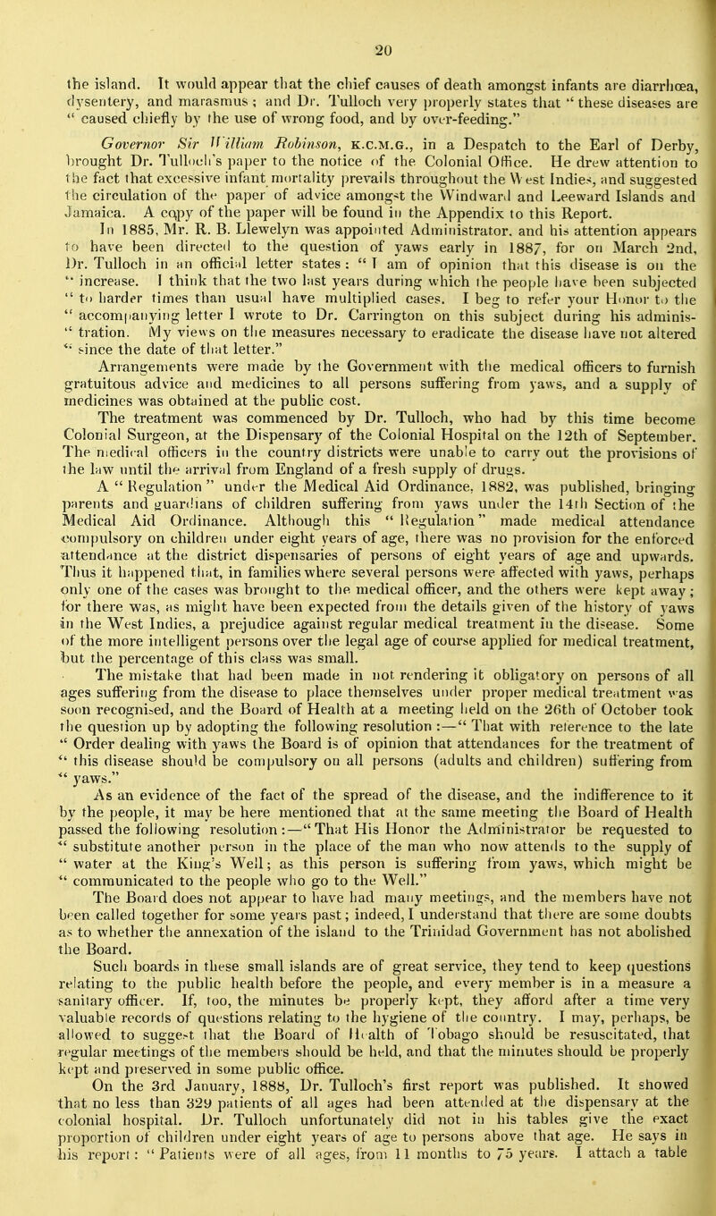 the island. It would appear that the chief causes of death amongst infants are diarrhoea, dysentery, and marasmus ; and Dr. Tullocb very properly states that ''these diseases are  caused chiefly by fhe use of wrong food, and by ovt-r-feeding. Governor Sir Jl'illiam Robinson, k.c.m.g., in a Despatch to the Earl of Derby, hrought Dr. luUoch's paper to the notice of the Colonial Office. He drew attention to the fact that excessive infant mortality prevails throughout the W est Indies, and suggested the circulation of the paper of advice amongst the Windward and Leeward Islands and Jamaica. A cqpy of the paper will be found in the Appendix to this Report. In 1885, Mr. R. B. Llewelyn was appointed Administrator, and his attention appears to have been directed to the question of yaws early in 1887, for on March 2nd, Dr. Tulloch in an official letter states :  I am of opinion that this disease is on the  increase. I think that the two last years during which the people have been subjected  to harder times than usuhI have multiplied cases. I beg to refer your Honor to the  accom|ianying letter I wrote to Dr. Carrington on this subject during his adminis-  tration. My views on the measures necessary to eradicate the disease have not altered since the date of that letter. Arrangements were made by the Government with the medical officers to furnish gratuitous advice and medicines to all persons suffering from yaws, and a supplv of medicines was obtained at the public cost. The treatment was commenced by Dr. Tulloch, who had by this time become Colonial Surgeon, at the Dispensary of the Colonial Hospital on the 12th of September. The medical officers in the country districts were unable to carry out the provisions of the law until the arrival from England of a fresh supply of drugs. A  Regulation  under the Medical Aid Ordinance. 1882, was published, bringing parents and j^uardians of children suffering from yaws under the 14rh Secti(ra of the Medical Aid Ordinance. Although this  liegulafion made medical attendance <!ompulsory on children under eight years of age, there was no provision for the enforced attendance at the district dispensaries of persons of eight years of age and upwards. Thus it happened timt, in families where several persons were affected with yaws, perhaps only one of the cases was brought to the medical officer, and the others were kept away; for there was, as might have been expected from the details given of the history of yaws in the West Indies, a prejudice against regular medical treatment in the disease. Some of the more intelligent persons over the legal age of course applied for medical treatment, but the percentage of this class was small. The mistake that had been made in not rendering it obligatory on persons of all ages suffering from the disease to place themselves uiuler proper medical treatment was soon recognised, and the Board of Health at a meeting held on the 26th of October took the question up by adopting the following resolution :— That with reterence to the late  Order dealing with yaws the Board is of opinion that attendances for the treatment of this disease should be compulsory on all persons (adults and children) sutiering from ^' yaws. As an evidence of the fact of the spread of the disease, and the indifference to it by the people, it may be here mentioned that at the same meeting the Board of Health passed the following resolutifm :—That His Honor the Adrriinistrator be requested to substitute another person in the place of the man who now attends to the supply of  water at the King's Well; as this person is suflFering from yaws, which might be  communicated to the people who go to the Well. The Boaid does not appear to have had many meetings, and the members have not been called together for some years past; indeed, I understand that there are some doubts as to whether the annexation of the island to the Trinidad Government has not abohshed the Board. Such boards in these small islands are of great service, they tend to keep (questions relating to the public health before the people, and every member is in a measure a sanitary officer. If, too, the minutes be properly kept, they afford after a time very valuable records of questions relating to the hygiene of the country. I may, perhaps, be allowed to suggest that the Board of IL alth of Tobago should be resuscitated, that regular meetings of the members should be held, and that the minutes should be properly kept and preserved in some public office. On the 3rd January, 1888, Dr. TuUoch's first report was published. It showed that no less than 32y patients of all ages had been attended at the dispensary at the colonial hospital. Dr. Tulloch unfortunately did not in his tables give the exact proportion of children under eight years of age to persons above that age. He says in his report: Patients were of all ages, from 11 months to 7o years. I attach a table