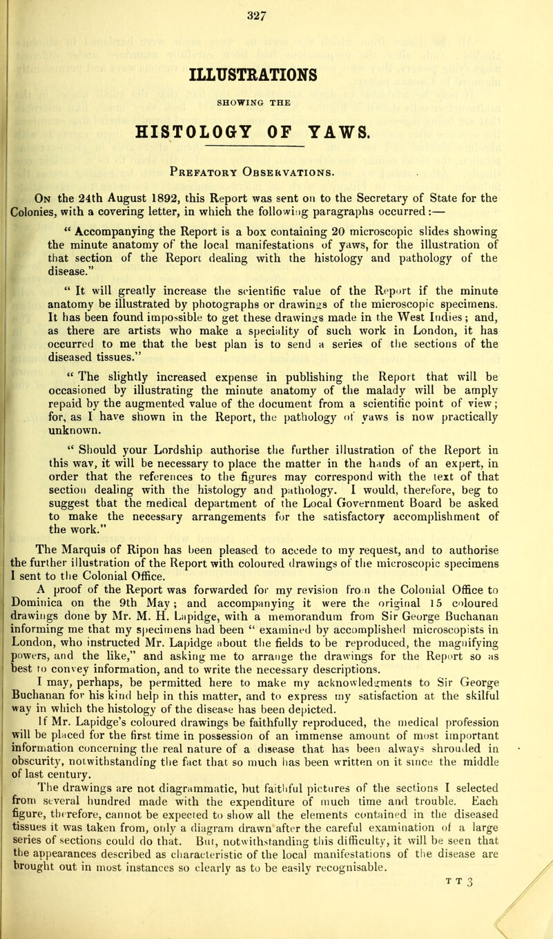 ILLUSTRATIONS SHOWING THE HISTOLOGY OF YAWS. Prefatory Observations. On the 24th August 1892, this Report was sent on to the Secretary of State for the Colonies, with a covering letter, in which the following paragraphs occurred:—  Accompanying the Report is a box containing 20 microscopic slides showing the minute anatomy of the local manifestations of yaws, for the illustration of that section of the Report dealing with the histology and pathology of the disease.  It will greatly increase the scientific value of the Report if the minute anatomy be illustrated by photographs or drawinizs of the microscopic specimens. It has been found impossible to get these drawinijs made in the West Indies; and, as there are artists who make a specifility of such work in London, it has occurred to me that the best plan is to send a series of the sections of the diseased tissues. !  The slightly increased expense in publishing the Report that will be occasioned by illustrating the minute anatomy of the malady will be amply j repaid by the augmented value of the document from a scientific point of view; I for, as I have shown in the Report, the pathology of yaws is now practically unknown.  Should your Lordship authorise the further illustration of the Report in this wav, it will be necessary to place the matter in the hands of an expert, in order that the references to the figures may correspond with the text of that section dealing with the histology and pathology. I would, therefore, beg to Isuggest that the medical department of the Local Government Board be asked to make the necessary arrangements for the satisfactory accomplishment of the work. The Marquis of Ripon has been pleased to accede to my request, and to authorise the further illustration of the Report with coloured drawings of the microscopic specimens I sent to the Colonial Office. A proof of the Report was forwarded for my revision fro n the Colonial Office to Dominica on the 9th May; and accompanying it were the original 15 coloured drawings done by Mr. M. H. Lapidge, with a memorandum from Sir George Buchanan informing me that my S|)ecirnens had been  examined by accomplished microscopists in London, who instructed Mr. Lapidge about the fields to be reproduced, the magnifying powers, and the like, and asking me to arrange the drawings for the Report so as best to convey information, and to write the necessary descriptions. I may, perhaps, be permitted here to make my acknowledgments to Sir George Buchanan for his kind help in this matter, and to express my satisfaction at the skilful way in which the histology of the disease has been depicted. If Mr. Lapidge's coloured drawings be faithfully reproduced, the medical profession j will be placed for the first time in possession of an immense amount of most important information concerning the real nature of a disease that has been always shrouiled in obscurity, notwithstanding the fact that so much has been written on it since the middle j of last century. The drawings are not diagrammatic, but faithful pictures of the sections I selected from several hundred made with the expenditure of much time and trouble. Each figure, therefore, cannot be expected to show all the elements contained in the diseased tissues it was taken from, only a diagram drawn after the careful examination of a large series of sections could do that. But, notwithstanding this difficulty, it will be seen that the appearances described as characteristic of the local manifestations of the disease are brought out in most instances so clearly as to be easily recognisable. T T 3