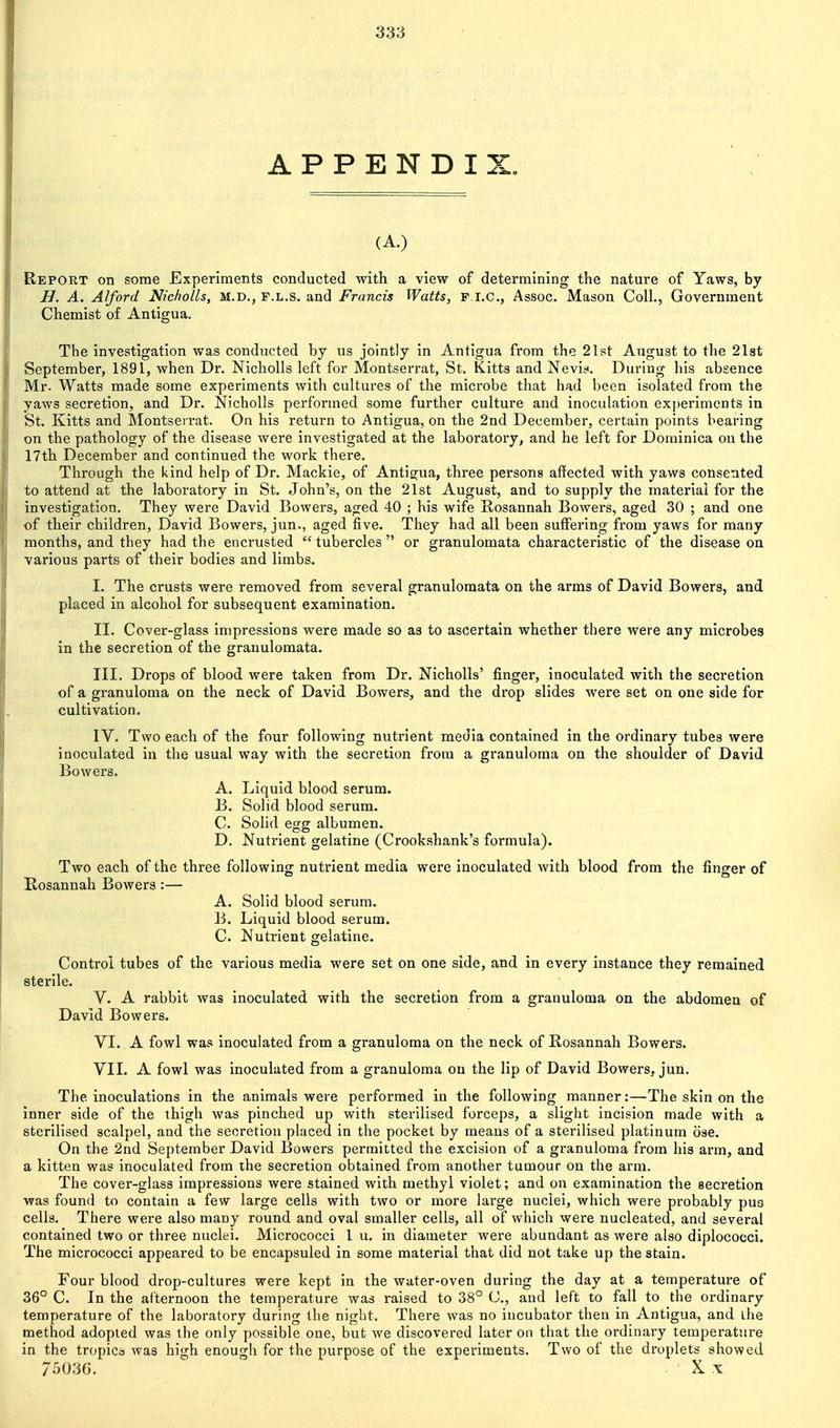 APPENDIX. (A.) Report on some Experiments conducted with a view of determining the nature of Yaws, by H. A. Alford Nicholls, M.D., f.l.s. and Francis Watts, p i.c, Assoc. Mason Coll., Government Chemist of Antigua. The investigation was conducted by us jointly in Antigua from the 21st August to the 21st September, 1891, when Dr. Nicholls left for Montserrat, St. Kitts and Nevit<. During his absence Mr. Watts made some experiments with cultures of the microbe that had been isolated from the yaws secretion, and Dr. Nicholls performed some further culture and inoculation experiments in St. Kitts and Montserrat. On his return to Antigua, on the 2nd December, certain points bearing on the pathology of the disease were investigated at the laboratory, and he left for Dominica on the 17th December and continued the work there. Through the kind help of Dr. Mackie, of Antigua, three persons affected with yaws consented to attend at the laboratory in St. John's, on the 21st August, and to supply the material for the investigation. They were David Bowers, aged 40 ; his wife Rosannah Bowers, aged 30 ; and one of their children, David Bowers, jun., aged five. They had all been suffering from yaws for many months, and they had the encrusted  tubercles  or granulomata characteristic of the disease on various parts of their bodies and limbs. I. The crusts were removed from several granulomata on the arms of David Bowers, and placed in alcohol for subsequent examination. II. Cover-glass impressions were made so as to ascertain whether there were any microbes in the secretion of the granulomata. III. Drops of blood were taken from Dr. Nicholls' finger, inoculated with the secretion of a granuloma on the neck of David Bowers, and the drop slides were set on one side for cultivation. IV. Two each of the four following nutrient media contained in the ordinary tubes were inoculated in the usual way with the secretion from a granuloma on the shoulder of David Bowers. A. Liquid blood serum. B. Solid blood serum. C. Solid egg albumen. D. Nutrient gelatine (Crookshank's formula). Two each of the three following nutrient media were inoculated with blood from the finger of Rosannah Bowers:— A. Solid blood serum. B. Liquid blood serum. C. Nutrient gelatine. Control tubes of the various media were set on one side, and in every instance they remained sterile. V. A rabbit was inoculated with the secretion from a granuloma on the abdomen of David Bowers. VI. A fowl was inoculated from a granuloma on the neck of Rosannah Bowers. VII. A fowl was inoculated from a granuloma on the lip of David Bowers, jun. The inoculations in the animals were performed in the following manner:—The skin on the inner side of the thigh was pinched up with sterilised forceps, a slight incision made with a sterilised scalpel, and the secretion placed in the pocket by means of a sterilised platinum ose. On the 2nd September David Bowers permitted the excision of a granuloma from his arm, and a kitten was inoculated from the secretion obtained from another tumour on the arm. The cover-glass impressions were stained with methyl violet; and on examination the secretion was found to contain a few large cells with two or more large nuclei, which were probably pus cells. There were also many round and oval smaller cells, all of which were nucleated, and several contained two or three nuclei. Micrococci I u. in diameter were abundant as were also diplococci. The micrococci appeared to be encapsuled in some material that did not take up the stain. Four blood drop-cultures were kept in the water-oven during the day at a temperature of 36° C. In the aCternoon the temperature was raised to 38° C, and left to fall to the ordinary temperature of the laboratory during the night. There was no incubator then in Antigua, and ihe method adopted was the only possible one, but we discovered later on that the ordinary temperature in the tropica was high enough for the purpose of the experiments. Two of the droplets showed 75036. . K X