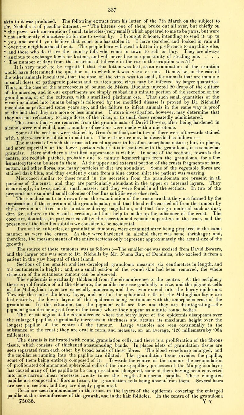 akin to it was produced. The following extract from his letter of the 7th March on the subject to Dr. NichoUs is of peculiar interest :—The kittens, one of them, broke out all over, but chiefly on  the paws, with an eruption of small tubercles (very small) which appeared to me to be yaws, but were  not sufficiently characteristic for me to swear by. I brought it home, intending to send it up to  you, and would you believe that some one has stolen it. I have searched and looked in vain all  over the neighbourhood for it. The people here will steal a kitten in preference to anything else,  and those who do it are the country folk who come to town to sell or buy. They are always  anxious to exchange fowls for kittens, and will never lose an opportunity of stealing one. The number of days from the insertion of tubercle in the ear to the erui)tion was 51. It is very much to be regretted that this kitten was lost, as an examination of the eruption would have determined the question as to whether it was yav\s or not. it may be, in the case of the other animals inoculated, that the dose of the virus was too small, for animals that are immune to small doses of pathogenic poisons and to attenuated virus may be infected by larger quantities. Thus, in the case of the micrococcus of bouton de Biskra, Duclaux injected 20 drops of the culture of the microbe, and in our experiments we simply rubbed in a minute portion of the secretion of the granulomata, or of the cultures, with a sterilised platinum ose. That such small quantities of the virus inoculated into human beings is followed by the modified disease is proved by Dr. Nicholls' inoculations j)erformed some years ago, and the failure to infect animals in the same way is proof of the fact that they are more or less immune. Future investigation, however, may determine that they are not refractory to large doses of the virus, or to small doses repeatedly administered. The crusts that were removed from the granulomata of David Bowei's, after being hardened in alcohol, were embedded, and a number of sections were made with a microtome. Some of the sections were stained by Gram's method, and a few of these were afterwards stained with a picro-carmine solution in addition. Their structure may be described as follows :— The material of which the crust is formed appears to be of an amorphous nature ; but, in places, and more especially at the lower portion where it is in contact with the granuloma, it is somewhat granular. Here and there a stratified appearance is visible. In some of the sections, towards the centre, are reddish patches, probably due to minute hoemorrhages from the granuloma, for a few haeraatocytes can be seen in them. At the upper and external portion of the crusts fragments of hair, cotton, and other fibres, and many particles of dirt are abundant. Some of the vegetable fibres are stained dark blue, and they evidently came from a blue cotton shirt the patient was wearing. Micrococci similar to those found in the secretion from the granulomata are present in all portions of the crust, and they are particularly abundant in the upper or internal layers. They occur singly, in twos, and in small masses, and they were found in all the sections. In two of the preparations examined small colonies of bacillus subtilis were observed. The conclusions to be drawn from the examination of the crusts are that they are formed by the inspissation of the secretion of the granulomata ; and that blood cells carried off from the tumour by the secretion are fixed in its substance during coagulation, and that foreign material such as dust, dirt, &c., adhere to the viscid secretion, and thus help to make up the substance of the crust. The cocci are, doubtless, in part carried off by the secretion and remain inoperative in the crust, and the presence of the bacillus subtilis we consider to be accidental. Two of the tubercles, or granulation tumours, were examined after being prepared in the same manner as were the crusts. As they were hardened in alcohol there was some shi'inkage; and, therefore, the measurements of the entire sections only represent approximately the actual size of the growths. The source of these tumours was as follows :—The smaller one was excised from David Bowers, and the larger one was sent to Dr. Nicholls by Mr. Numa Rat, of Dominica, who excised it from a patient in the yaw hospital of that island. Sections of the smaller and less developed granuloma measure six centimetres in length, and 4*3 centimetres in height; and, as a small portion of the sound skin had been removed, the whole structure of the cutaneous tumour can be observed. The epidermis is gradually thickened from the circumference to the centre. At the periphery there is proliferation of all the elements, the papillae increase gradually in size, and the pigment cells of the Malpighian layer are especially numerous, and they even extend into the horny epidermis. Towards the centre the horny layer, and most of the spheroical cells of the Malpighian layer are lost entirely, the lower layers of the epidermis being continuous with the amorphous crust of the granuloma. In this situation, too, the pigment cells are few, and they are disintegrating—the pigment granules being set free in the tissue where they appear as minute round bodies. The crust begins at the circumference uhere the horny layer of the epidermis disappears over the enlarged papillfe, it gradually increases in thickness and attains its maximum height over the longest papillae of the centre of the tumour. Large vacuoles are seen occasionally in the substance of the crust; they are oval in form, and measure, on an average, -126 millemetreby '084 millemetre. The dermis is infiltrated with round granulation cells, and there is a proliferation of the fibrous tissue, which consists of thickened anastomosing bands. In places islets of granulation tissue are seen separated from each other by broad bands of these fibres. The blood vessels are enlarged, and the capillaries running into the papilla; are dilated. The granulation tissue invades the papillse, some of them being entirely composed of it. Towards the centre of the tumour the accumulation of proliferated columnar and spheroidal cells of the inter-papillary processes of the Malpighian layer has caused many of the papillae to be compressed and elongated, some of them having been converted into long narrow linear processes twenty times the lenj^th of a normal papilla. These elongated papillae are composed of fibrous tissue, the granulation cells being absent from them. Several hairs are seen in section, and they are deeply pigmented. Cocci are seen in abundance in the crust, in the layers of the epidermis covering the enlarged papillae at the circumference of the growth, md in the hair follicles. In the centre of the granuloma. 75036. Y y