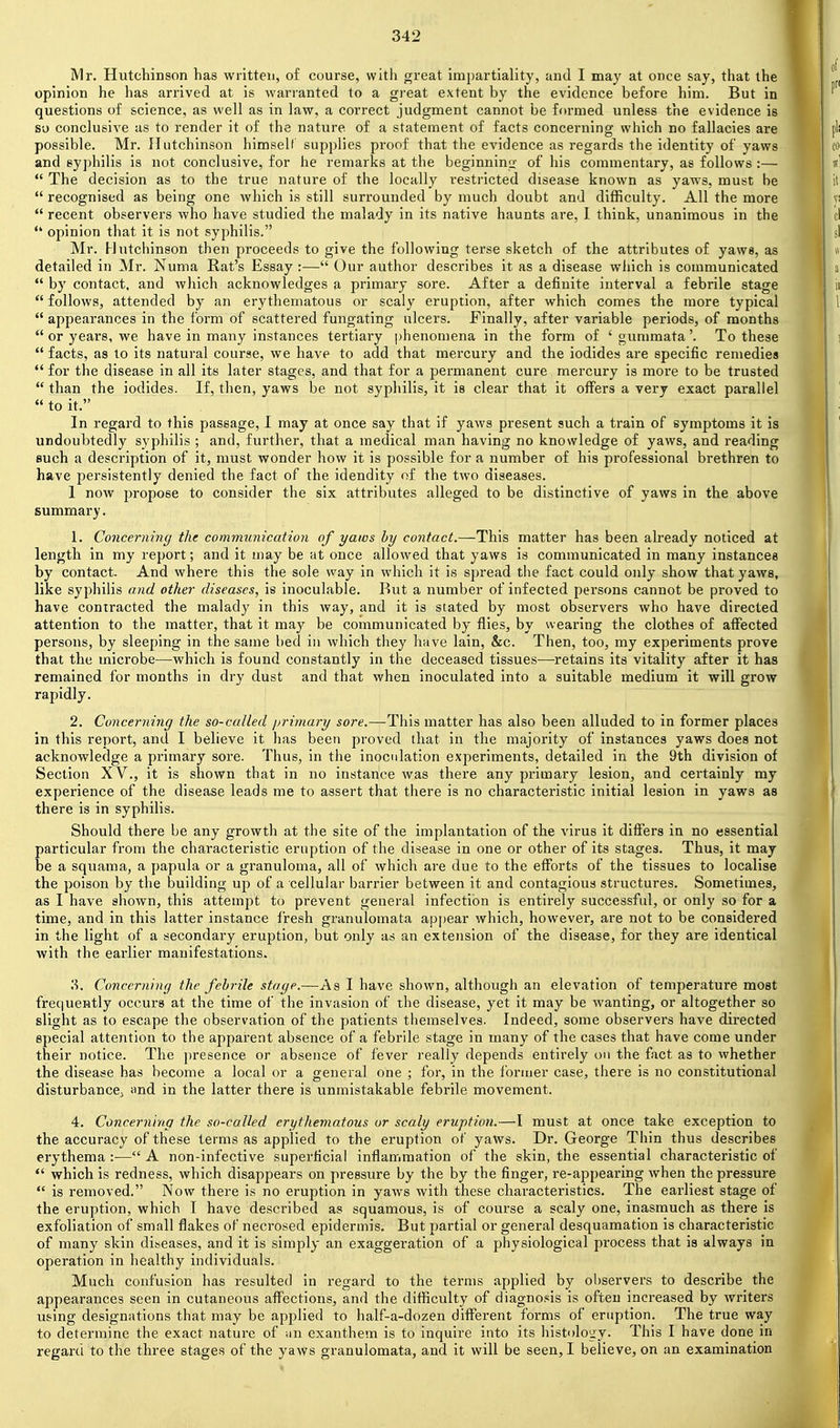 Mr. Hutchinson has written, of course, with great impartiality, and I may at once say, that the opinion he has arrived at is warranted to a great extent by the evidence before him. But in questions of science, as well as in law, a correct judgment cannot be formed unless the evidence is so conclusive as to render it of the nature of a statement of facts concerning which no fallacies are possible. Mr. Hutchinson himself supplies proof that the evidence as regards the identity of yaws and syphilis is not conclusive, for he remarks at the beginninix of his commentary, as follows :—  The decision as to the true nature of the locally restricted disease known as yaws, must be  recognised as being one which is still surrounded by much doubt and difficulty. All the more  recent observers who have studied the malady in its native haunts are, 1 think, unanimous in the  opinion that it is not syphilis. Mr. Hutchinson then proceeds to give the following terse sketch of the attributes of yaws, as detailed in Mr. Numa Rat's Essay :— Our author describes it as a disease which is communicated  by contact, and which acknowledges a primary sore. After a definite interval a febrile stage  follows, attended by an erythematous or scaly eruption, after which comes the more typical  appearances in the form of scattered fungating ulcers. Finally, after variable periods, of months  or years, we have in many instances tertiary phenomena in the form of 'gummata'. To these  facts, as to its natural course, we have to add that mercury and the iodides are specific remedies  for the disease in all its later stages, and that for a permanent cure mercury is more to be trusted  than the iodides. If, then, yaws be not syphilis, it is clear that it offers a very exact parallel  to it. In regard to this passage, I may at once say that if yaws present such a ti'ain of symptoms it is undoubtedly syphilis ; and, further, that a medical man having no knowledge of yaws, and reading such a description of it, must wonder how it is possible for a number of his professional brethren to have persistently denied the fact of the idendity of the two diseases. I now propose to consider the six attributes alleged to be distinctive of yaws in the above summary. 1. Concerning the communication of yaws hy contact.—This matter has been already noticed at length in my report; and it may be at once allowed that yaws is communicated in many instances by contact. And where this the sole way in which it is spread the fact could only show that yaws, like syphilis and other diseases, is inoculable. But a number of infected pei'sons cannot be proved to have contracted the malady in this way, and it is stated by most observers who have directed attention to the matter, that it maj'- be communicated by flies, by wearing the clothes of affected persons, by sleeping in the same bed in which they have lain, &c. Then, too, my experiments prove that the microbe—-which is found constantly in the deceased tissues—retains its vitality after it has remained for months in dry dust and that when inoculated into a suitable medium it will grow rapidly. 2. Concerning the so-called primary sore.—This matter has also been alluded to in former places in this report, and I believe it has been proved that in the majority of instances yaws does not acknowledge a primary sore. Thus, in the inoculation experiments, detailed in the 9th division of Section XV., it is shown that in no instance was there any primary lesion, and certainly my experience of the disease leads me to assert that there is no characteristic initial lesion in yaws as there is in syphilis. Should there be any growth at the site of the implantation of the virus it differs in no essential particular from the characteristic eruption of the di.sease in one or other of its stages. Thus, it may be a squama, a papula or a granuloma, all of which are due to the efforts of the tissues to localise the poison by the building up of a cellular barrier between it and contagious sti'uctures. Sometimes, as I have shown, this attempt to prevent general infection is entirely successful, or only so for a time, and in this latter instance fi-esh gi'anulomata apjjear which, however, are not to be considered in the light of a secondary eruption, but only as an extension of the disease, for they are identical with the earlier manifestations. ?>. Concerning the febrile stage.—As I have shown, although an elevation of temperature most frequently occurs at the time of the invasion of the disease, yet it may be wanting, or altogether so slight as to escape the observation of the patients themselves. Indeed, some observers have directed special attention to the apparent absence of a febrile stage in many of the cases that have come under their notice. The presence or absence of fever really depends entirely on the fact as to whether the disease has become a local or a general one ; for, in the former case, there is no constitutional disturbance^ imd in the latter there is unmistakable febrile movement. 4. Concerning the so-called erythematous or scaly eruption.—I must at once take exception to the accuracy of these terms as applied to the eruption of yaws. Dr. George Thin thus describes erythema:—A non-infective superficial inflammation of the skin, the essential characteristic of  which is redness, which disappears on pressure by the by the finger, re-appearing when the pressure  is removed. Now thei'e is no eruption in yaws with these characteristics. The earliest stage of the eruption, which I have described as squamous, is of course a scaly one, inasmuch as there is exfoliation of small flakes of necrosed epidermis. But partial or general desquamation is characteristic of many skin diseases, and it is simply an exaggeration of a physiological process that is always in operation in healthy individuals. Much confusion has resulted in regard to the terms applied by observers to describe the appearances seen in cutaneous affections, and the difficulty of diagnosis is often increased by writers using designations that may be applied to half-a-dozen different forms of eruption. The true way to determine the exact nature of iin exanthem is to inquire into its histology. This I have done in regard to the three stages of the yaws granulomata, and it will be seen, I believe, on an examination