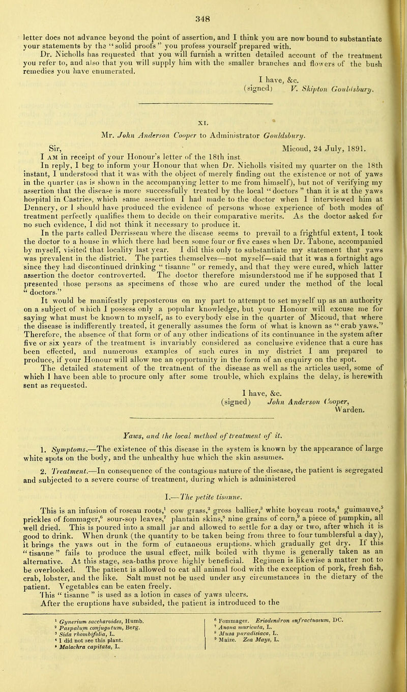 letter does not advance beyond the point of assertion, and I think you are now bound to substantiate your statements by the solid proofs you profess yourself prepared with. Dr. Nicholls has requested that you will furnish a written detailed account of the treatment you refer to, and also that you will supply him with the smaller branches and flowers of the bush remedies you have enumerated. I have, &c. (signed) V. Skififun Goiihlshurij. Mr. John Anderson Cooper to Administrator Goiddshury. Sir, Micoud, 24 July, 1891. I AM in receipt of your Honour's letter of the 18th inst. In reply, I beg to inform your Honour that when Dr. Nicholls visited my quarter on the 18th instant, I understood that it was with the object of merely finding out the existence or not of yaws in the quarter (as is shown in the accompanying letter to me from himself), but not of verifying my assertion that the disease is more successfully treated by the local doctors  than it is at the yaws hospital in Castries, which same assertion 1 had made to the doctor when I interviewed him at Dennery, or I should have j)roduced the evidence of persons whose experience of both modes of treatment perfectly qualifies them to decide on their comparative merits. As the doctor asked for no such evidence, I did not think it necessary to produce it. In the parts called Derrisseau Avhere the disease seems to prevail to a frightful extent, 1 took the doctor to a house in which there had been some four or five cases v\hen Dr. Tabone, accompanied by myself, visited that locality last year. I did this only to substantiate my statement that yaws was prevalent in the district. The parties themselves—not myself—said that it was a fortnight ago since they had discontinued drinking  tisanne  or remedy, and that they were cured, which latter assertion the doctor controverted. The doctor therefore misunderstood nie if he supposed that I presented those persons as specimens of those who are cured under the method of the local  doctors. It would be manifestly preposterous on my part to attempt to set myself up as an authority on a subject of w hich I ])ossess only a popular knoAvledge, but your Honour will excuse me for saying what must be known to myself, as to everybody else in the quarter of Micoud, that where the disease is indiflferently treated, it generally assumes the form of what is known as  crab yaws. Therefore, the absence of that form or of any other indications of its continuance in the system after five or six years of the treatment is invariably considered as conclusive evidence that a cure has been effected, and numerous examples of such cures in my district I am prepared to produce, if your Honour will allow roe an opportunity in the form of an enquiry on the spot. The detailed statement of the trcatnient of the disease as well as the articles used, some of which 1 have been able to procure only after some trouble, which explains the delay, is herewith sent as requested. 1 have, &c. (signed) John Anderson (fooper, Warden. Yaws, and the local method of treatment of it. 1. Symptomss—The existence of this disease in the system is known by the appeai'ance of large white spots on the body, and the unhealthy hue which the skin assumes. 2. Treatment.—In consequence of the contagious nature of the disease, the patient is segregated and subjected to a severe course of treatment, during which is administeied I.-—The petite tisanne. This is an infusion of roseau roots,' cow grass,'^ gross ballier,^ white boyeau roots,* guimauve,'' prickles of fommager,** sour-sop leaves,'^ plantain skins,** nine grains of corn, a piece of pumpkin, all well dried. This is poured into a small jar and alloAved to settle for a day or two, after which it is good to drink. When drunk (the quantity to be taken being from three to four turnblersful a day), it brings the yaws out in the form oC cutaneous eruptions, which gradually get dry. If this tisanne fails to produce the usual efi'ect, milk boiled with thyme is generally taken as an alternative. At this stage, sea-baths prove highly beneficial. Eegimen is likewise a matter not to be overlooked. The patient is allowed to eat all animal food with the exception of pork, fresh fish, crab, lobster, and the like. Salt must not be used under any circumstances in the dietary of the patient. Vegetables can be eaten freely. This  tisanne  is used as a lotion in cases of yaws ulcers. After the eruptions have subsided, the patient is introduced to the ' Gynerium saccharoides, Humb. ^ Paspalum conjugatum, Berg. ' Sida rhombifolia, L. * I did not see this plant. • Malachra capitata, L.  Fommager. Eriodendron nnfractttosum, DC. ' Anoiia rnuricata, L. ' Musa paradisiaca, L. ' Maize. Zea Mays, L.
