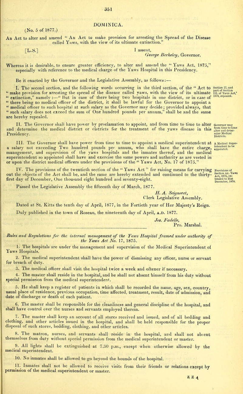 DOMINICA. (No. 5 of 1877.) An Act to alter and amend  An Act to make provision for arresting the Spread of the Disease called Yaws, with the view of its ultimate extinction. [L.S.] I assent, George Berkeley, Governor. Whereas it is desirable, to ensure greater efficiency, to alter and amend the  Yaws Act, 1875, especially with reference to the medical charge of the Yaws Hospital in this Presidency. Be it enacted by the Governor and the Legislative Assembly, as follows:— I. The second section, and the following words occurring in the third section, of the  Act to ^^''gj^t'^^  make provision for arresting the spread of the disease called yaws, with the view of its ultimate in. of Yaws Act,'  extinction, namely :— But in case of there being two hospitals in one district, or in case of i'*''^'■^p^^'^'^'I-  there being no medical officer of the district, it shall be lawful for the Governor to appoint a  medical officer to such hospital at such salary as the Governor may decide; provided always, that  such salary does not exceed the sum of One hundred pounds [)er annum,' shall be and the same are hereby repealed. II. The Governor shall have power by proclamation to appoint, and from time to time to alter Governor may and determine the medical 1 district or districts for the treatment of the yaws disease in this 'kctaldete™^ Presidency. mineMedical Districts. III. The Governor shall have power from time to time to appoint a medical superintendent at a Medical super- a salary not exceeding Two hundred pounds per annum, who shall have the entire charge, a'ppointed.*° management, and supervision of the yaws hospitals and the inmates thereof, and the medical superintendent so appointed shall have and exercise the same powers and authority as are vested in or upon the district medical officers under the provisions of the  Yaws Act, No. 17 of 1875. IV. The provisions of the twentieth section of the  Yaws Act  for raising means for carrying provisions of out the objects of the Act shall be, and the same are hereby extended and continued to the thirty- ie't.^isrs.^^^*^^ first day of December, One thousand eisrht hundred and seventy-eight. '° ^^^L •' ' o J e> December, 1878. Passed the Legislative Assembly the fifteenth day of March, 1877. //. A. Seignoret, Clerk Legislative Assembly. Dated at St. Kitts the tenth day of April, 1877, in the Fortieth year of Her Majesty's Reign. Duly published in the town of Roseau, the nineteenth day of April, a.d. 1877. Jos. Fadelle, Pro. MarshaL Rules and Regulations for the internal management of the Yaios Hospital framed under authoritij of the Yaws Act No. 17, 1875. 1. The hospitals are under the management and supervision of the Medical Superintendent ol Yaws Hospitals. 2. The medical superintendent shall have the power of dismissing any officer, nurse or servant for breach of duty. 3. The medical officer shall visit the hospital twice a week and oftener if necessary. 4. The master shall reside in the hospital, and he shall not absent himself from his dutv without .special permission from the medical superintendent. 5. He shall keep a register of patients in which shall be recorded the name, age, sex, country, usual place of residence, previous occupation, time affected, treatment, result, date of admission, and date of discharge or death of each patient. 6. The master shall be responsible for the cleanliness and general discipline of the hospital, and shall have control over the nurses and servants employed therein. 7. The master shall keep an account of all storCvS received and issued, and of all bedding and clothing, and other articles issued in the hospital, and shall be held responsible for the proper disposal of such stores, bedding, clothing, and other articles. 8. The matron, nurses, and servants shall reside in the hospital, and shall not absent themselves from duty without special permission from the medical superintendent or master. 9. All lights shall be extinguished at 7.30 p.m., except when otherwise allowed by the medical superintendent. 10. No inmates shall be allowed to go beyond the bounds of the hospital. 11. Inmates shall not be allowed to receive visits from their friends or relations except by- permission of the medical superintendent or master.