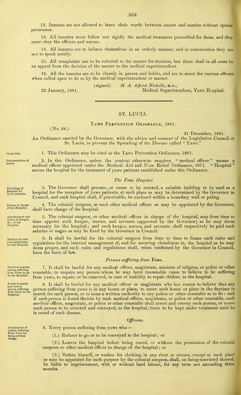 12. Inmates are not allowed to leave their wards between sunset and sunrise without special permission. 13. All inmates mvist follow out rigidly the medical treatment prescribed for them, and they must obey the officers and nurses. 14. All inmates are to behave themselves in an orderly manner, and in conversation they are uC't to speak noisily. 15. All complaints are to be referred to the master for decision, but there shall in all cases be an appeal from the decision of the master to the medical superintendent. 16. All the inmates are to be cleanly in person and habits, and are to assist the various officers when called upon to do so by the medical superintendent or master. (signed) H. A. Alford NichoUs, n.V)., 22 January, 1881. Medical Superintendent, Yaws Hospital. ST. LUCIA. Yaws Prevention Ordinance, 1881. (No. 64.) 31 December, 1881. An Ordinance enacted by the Governor, with the advice and consent of the Legislative Council ot St. Lucia, to prevent the Spreading of the Disease called  Yaws. shorttitie. 1. This Ordinance may be cited as the Yaws Prevention Ordinance, 1881. Interpretation of 2. In this Ordinance, unless the context otherwise requires, medical officer means a ^' medical officer appointed under the Medical Aid and Pnor Relief Ordinance, 1871. Hospital means the hospital for the treatment of yaws patients established under this Ordinance. I The Yaws Hospital. 3. The Governor shall procure, or cause to be erected, a suitable building to be used as a hospital for the reception of yaws patients, at such place as may be determined by the Governor in Council, and such hospital shall, if practicable, be enclosed within a boundary wall or paling. 4. The colonial surgeon, or such other medical officer as may be appointed by the Governor, shall have charge of the hospital. 5. The colonial surgeon, or other medical officer in charge of the hospital, may from time to time appoint such keeper, nurses, and servants (approved by the Governor) as he may deem necessary for the hosjntal; and such keeper, nurses, and servants shall respectively be paid such salaries or wages as may be fixed by the Governor in Council. 6. It shall be lawful for the colonial surgeon from time to time to frame such rules and regulations for the internal management of, and for securing cleanliness in, the hospital as he may deem proper, and such rules and regulations shall, when confirmed by the Governor in Council, have the force of law. Persons suffering from Yaws. Power to require 7^ It shall be lawfid for any medical officer, magistrate, minister of religion, or police or other from Yaws to go constable, to require any person whom he may have reasonable cause to believe to be suff'ering to the Hospital, j-j.^^ yaws, to repair, or be removed, in case of inability to repair thither, to the hospital. 8. It shall be lawful for any medical officer or magistrate who has reason to believe that any person suffering from yaws is in any house or place, to enter such house or place in the daytime to search for such person, or to issue a written authority to any police or other constable so to do: and if such person is found therein by such medical officer, magistrate, or police or other constable, such medical officer, magistrate, or police or other constable shall arrest and convey such person, or cause such person to be arrested and conveyed, to the hospital, there to be kept under treatment until he is cured of such disease. Providing of Hospital for Yaws patients. Person in charge of the Hospital. Appointment and salary of Keeper, &c., of the Hospital. Making of rules and regulations for the Hospital. Power to arrest and convey person suffering from Yaws to the Hoipital. Punishment of person suffering from Yaws for doing oertain things. Offences. 9. Every person suflPering from yaws who— (1.) Refuses to go or to be conveyed to the hospital; or (2.) Leaves the hospital before being cured, or without the permission of the colonial surgeon or other medical officer in charge of the hospital; or (3.) Bathes himself, or washes his clothing, in any river or stream, except at such place as may be appointed for such purpose by the colonial surgeon, shall, on being convicted thereof, be liable to imprisonment, with or without hard labour, for any term not exceeding three months.