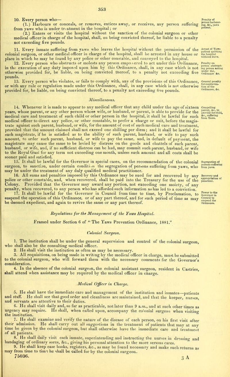 10. Every person who— (1.) Harbours or conceals, or removes, entices away, or receives, any person suffering from yaws who is under trt-atment in the liospital; or (2.) Enters or visits the hospital without the sanction of the colonial surgeon or other medical officer in charge of the hospital, shall, on being convicted thereof, be liable to a penalty not exceeding five pounds. 11. Every inmate suffering from yaws who leaves the hospital without the permission of the colonial surgeon, or other medical officer in charge of the hospital, shall be arrested in any house or place in wliich he may he found by any police or other constable, and conveyed to the hospital. 12. Every person who obstructs or molests any pei'son empowered to act under this Ordinance, in the execution of any duty imposed upon him by this Ordinance, shall, in any case which is not otherwise provided for, be liable, on being convicted thereof, to a penalty not exceeding five pounds. 13. Every person who violates, or fails to comply with, any of the provisions of this Ordinance, or with any rule or regulation made under this Ordinance, shall, in any case which is not otherwise provided for, be liable, on being convicted thereof, to a penalty not exceeding five pounds. Penalty of person harbour- ing, &c., yaws patient. Arrest of Yaws patient quitting the hospital without leave. Penalty on person obstruct- ing person acting under the. Ordinance &c. General penalty for contraven- tion of the Ordinance, &c. Miscellaneous. 14. Whenever it is made to appear to any medical officer that any child under the age of sixteen years, whose parent, or any other person whose wife, or husband, or parent, is able to provide for the medical care and treatment of such child or other person in the hospital, it shall be lawful for such medical officer to direct any police, or other constable, to prefer a charge or suit, before the magis- trate against such parent, husband, or wife, for the amount of cost of such medical care and treatment, provided that the amount claimed shall not exceed one shilling per diem; and it shall be lawful for such magistrate, if he is satisfied as to the ability of such parent, husband, or wife to pay such amount, to order such parent, husband, or wife to pay the same, and, in default of payment, the magistrate may cause the same to be levied by distress on the goods and chattels of such parent, husband, or wife, and, if no sufficient distress can be had, may commit such parent, husband, or wife to the Koyal Gaol for any term not exceeding one month, unless such amount and all costs shall be sooner paid and satisfied. 15. It shall be lawful for the Governor in special cases, on the recommendation of the colonial surgeon, to sanction, under certain conditi /n the segregation of peroons suffering from yaws, who may be under the treatment of any duly qualified medical practitioner. 16. All sums and penalties imposed by this Ordinance may be sued for and recovered by any police or other constable, and, when recovered, shall be paid into the Treasury for the use of the Colony. Provided that the Governor may award any portion, not exceeding one moiety, of any penalty, when recovered, to any person who has afforded such information as has led to a conviction. 17. It shall be lawful for the Governor in Council from time to time, by Proclamation, to suspend the operation of this Ordinance, or of any part thereof, and for such period of time as may be deemed expedient, and again to revive the same or any part thereof. Compelling parent, &c., to lirovide for child, <tc., suffering from Yaws. Segregation of persons suffering from yaws. Recovery and appropriation of penalties. Power to the Groveruor in Council to suspend the Ordinance. Regulations for the Management of the Yaws Hospital. Framed under Section 6 of  The Yaws Prevention Ordinance, 1881. Colonial Surgeon. 1. The institution shall be under the general supervision and control of the colonial surcreon, who shall also be the consulting medical officer. 2. He shall visit the institution as often as may be necessary. 3. All requisitions, on being made in writing by the medical officer in charge, must be submitted to the colonial surgeon, who will forward them with the necessary comments for the Governor's consideration. 4. In the absence of the colonial surgeon, the colonial assistant surgeon, resident in Castries, shall attend when assistance may be required by the medical officer in charge. Medical Officer in Charge. 5. He shall have the immediate care and management of the institution and inmates—patients and staff. He shall see that good order and cleanliness are maintained, and that the keeper, nurses and servants are attentive to their duties. 6. He shall visit daily and, so far as practicable, not later than 9 a.m., and at such other times as urgency may require. He shall, when called upon, accompany the co'onial surgeon when visitino- the institution. 7. He shall examine and verify the nature of the disease of each person, on his first visit after their admission. He shall carry out all suggestions in the treatment of patients that may at any time be given by the colonial surgeon, but shall otherwise have the immediate care and treatment of all patients. 8. He shall daily visit each inmate, superintending and instructing the nurses in dressino- and bandaging of ordinary sores, &c., giving his personal attention to the more serious cares. 9. He shall keep case books, registers, &c., as may be found necessary and make such returns as may from time to tim°: he shall be called for by the colonial surgeon. 75036. 3 A