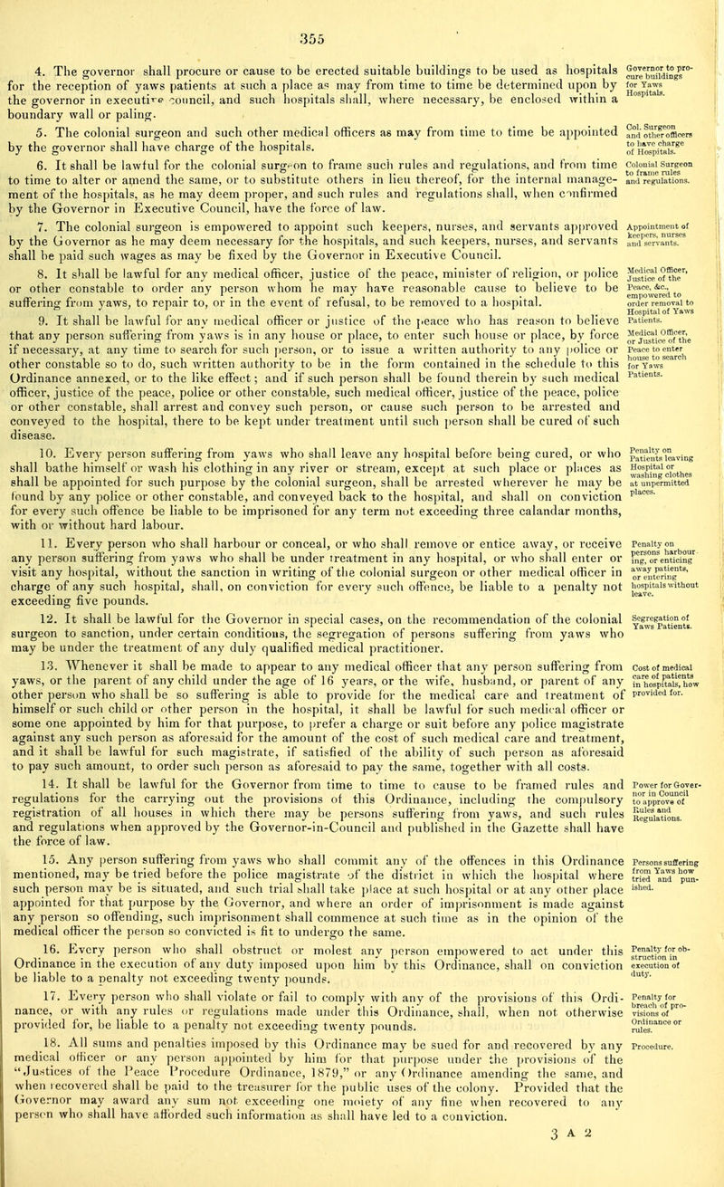 4. The governor shall procure or cause to be erected suitable buildings to be used as hospitals ^eSadi'ng^'^° for the reception of yaws patients at such a place a« may from time to time be determined upon by (or Yaws the governor in executi^-e council, and such hospitals sliall, where necessary, be enclosed within a ^^^ * boundary wall or paling. 5. The colonial surgeon and such other medical officers as may from time to time be appointed andoti^e^r^offlcers by the governor shall have charge of the hospitals. of Holpitais'!^'' 6. It shall be lawful for the colonial surg(-on to frame such rules and regulations, and from time coiomai surg^eon to time to alter or amend the same, or to substitute others in lieu thereof, for the internal manage- and regulations, ment of the hospitals, as he may deem proper, and such rules and regulations shall, when c^n^irmed by the Governor in Executive Council, have the force of law. 7. The colonial surgeon Is empowered to appoint such keepers, nurses, and servants ap[)roved Appointment of by the Governor as he may deem necessary for the hospitals, and such keepers, nurses, and servants anfj^sm-rnS''^ shall be paid such wages as may be fixed by the Governor in Executive Council. 8. It shall be lawful for any medical officer, justice of the peace, minister of religion, or police ju^tice^*fThr' or other constable to order any person whom he may have reasonable cause to believe to be Peace, &c., !• n ^ I 1 i-i empowered to suitenncr irom yaws, to repair to, or in the event ot refusal, to be removed to a hospital. order removal to . . . Hospital of Yaws 9. It shall be lawful for any medical officer or justice of the j>eace who has reason to believe Patients, that any person suffering from yaws is in any house or place, to enter such house or place, by force ^®jj,^'ic^rf'the if necessary, at any time to search for such person, or to issue a written authority to any police or other constable so to do, such written authority to be in the form contained in the schedule to this foTYaws' Ordinance annexed, or to the like eflfect; and if such person shall be found therein by such medical Patients, officer, justice of the peace, police or other constable, such medical officer, justice of the peace, police or other constable, shall arrest and convey such person, or cause such person to be arrested and conveyed to the hospital, there to be kept under treatment until such person shall be cured of such disease. 10. Every person suffering from yaws who shall leave any hospital before being cured, or who patfeutsleaving shall bathe himself or wash his clothing in any river or stream, except at such place or pbices as shall be appointed for such purpose by the colonial surgeon, shall be arrested wherever he may be at unpermitted found by any police or other constable, and conveyed back to the hospital, and shall on conviction ^'^''^^^ for every such offence be liable to be imprisoned for any term not exceeding three calandar months, with or without hard labour. 11. Every person who shall harbour or conceal, or who shall remove or entice away, or receive Penalty on any person suffering from yaws who shall be under ireatment in any hospital, or who shall enter or [ng^oTenticing visit any hospital, without the sanction in writing of the colonial surgeon or other medical officer in or eut^riifg*^' charge of any such hospital, shall, on conviction for every i?uch offence, be liable to a penalty not hospHaiswithout exceeding five pounds. 12. It shall be lawful for the Governor in special cases, on the recommendation of the colonial yf^^p^yents surgeon to sanction, under certain conditions, the segregation of persons suffering from yaws who may be under the treatment of any duly qualified medical practitioner. 13. Whenever it shall be made to appear to any medical officer that any person suffering from cost of medical yaws, or the parent of any child under the age of 16 years, or the wife, husband, or parent of any S'hofpftaisthow other person who shall be so suffering is able to provide for the medical care and treatment of provided for. himself or such child or other person in the hospital, it shall be lawful for such medic al officer or some one appointed by him for that purpose, to prefer a charge or suit before any police magistrate against any such person as aforesaid for the amount of the cost of such medical care and treatment, and it shall be lawful for such magistrate, if satisfied of the ability of such person as aforesaid to pay such amount, to order such person as aforesaid to pay the same, together with all costs. 14. It shall be lawful for the Governor from time to time to cause to be framed rules and Power for Gover- regulations for the carrying out the provisions of this Ordinance, including the compulsory toapprov registration of all houses in which there may be persons suffering from yaws, and such rules Regulations, and regulations when approved by the Governor-in-Council and published in the Gazette shall have the force of law. 15. Any person suffering from yaws who shall commit any of the offences in this Ordinance Persons suffering mentioned, may be tried before the police magistrate of the district in which the hospital v/here tried ^n7 p°i^. such person may be is situated, and such trial shall take i)lace at such hospital or at any other place '^'^^'i- appointed for that purpose by the Governor, and where an order of Imprisonment is made against any person so offending, such imprisonment shall commence at such time as in the opinion of the medical officer the person so convicted is fit to undergo the same. 16. Every person who shall obstruct or molest any person empowered to act under this ftrucMonf °* Ordinance in the execution of any duty imposed upon him by this Ordinance, shall on conviction execution of be liable to a penalty not exceeding twenty pounds. 17. Every person who shall violate or fail to comply with any of the provisions of this Ordi- Penalty for nance, or with any rules or regulations made under this Ordinance, shall, when not otherwise visfonsof'' provided for, be liable to a penalty not exceeding twenty pounds. Slfe^^^^ 18. All sums and penalties imposed by this Ordinance may be sued for and recovered by any Procedure, medical officer or any person appointed by him for that purpose under the provisions of the Justices of the Peace Procedure Ordinance, 1879, or any Ordinance amending the same, and when lecovered shall be paid to the treasurer for the public uses of the colony. Provided that the Governor may award any sum not exceeding one moiety of any fine when recovered to any person who shall have afforded such information as shall have led to a conviction. 3 A 2