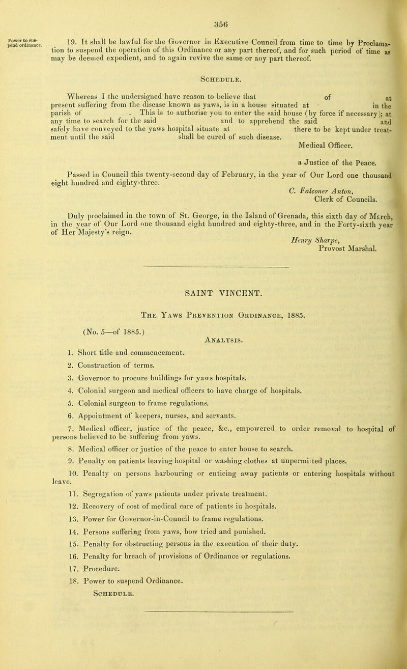 penTordi^rce. . l^. It shall be lawful_for the Govenior in Executive Council from time to time by Proclama- tion to suspend the operation of this Ordinance or any part thereof, and for such period of time as may be deemed expedient, and to again revive the same or any part thereof Schedule. Whereas I the undersigned have reason to believe that of at present suffering from the disease known as yaws, is in a house situated at in the parish of . This is to authorise you to enter the said house (by force if necessary); at any time to search for the said and to apprehend the said and safely have conveyed to the yaws hospital situate at there to be kept under treat- ment until the said shall be cured of such disease. Medical Officer. a Justice of the Peace. Passed in Council this twenty-second day of February, in the year of Our Lord one thousand eight hundred and eighty-three. C. Falconer Anton, Clerk of Councils. ^ Duly proclaimed in the town of St. George, in the Island of Grenada, this sixth day of Msrch, in the year of Our Lord one thousand eight hundred and eighty-three, and in the Forty-sixth year of Her Majesty's reign. Henry Sharpe, Provost Marshal. SAINT VINCENT. The Yaws Prevention Ordinance, 1885. (No. 5—of 1885.) Analysis. 1. Short title and commencement. 2. Construction of terms. 3. Governor to procure buildings for yaws hospitals. 4. Colonial surgeon and medical officers to have charge of hospitals. 5. Colonial surgeon to frame regulations. 6. Appointment of keepers, nurses, and servants. 7. Medical officer, justice of the peace, &c., empowered to order removal to hospital of persons believed to be suffering from yaws. 8. Medical officer or justice of the peace to enter house to search. 9. Penalty on patients leaving hospital or washing clothes at unpermiited places. 10. Penalty on persons harbouring or enticing away patients or entering hospitals without leave. 11. Segregation of yaws patients under private treatment. 12. Recovery of cost of medical care of patients in hospitals. 13. Power for Governor-in-Co.uncil to frame regulations. 14. Persons suffering from yaws, how tried and punished. 15. Penalty for obstructing persons in the execution of their duty. 16. Penalty for breach of ])rovisions of Ordinance or regulations. 17. Procedure. 18. Power to suspend Ordinance. Schedule.