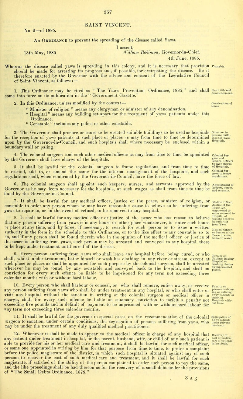 SAINT VINCENT. No 5—of 1885. An Ordinance to prevent the spreading of the disease called Yaws. I assent, 13th May, 1885 iViUiam Robinson, Governor-in-Chief. 4th June, 1885. Whereas the disease called yaws is spreading in this colony, and it is necessary that provision Preamble, should be made for arresting its progress and, if possible, for extirpating the disease. Be it therefore enacted by the Governor with the advice and consent of the Legislative Council of Siiint Vincent, as follows: — 1. This Ordinance may be cited as The Yaws Prevention Ordinance, 1885, and shall shorttaicand . . I 1 • • • , 1 £ < /-^ i n j_ )j commencement. come into lorce on its publication m the (jovernment Ijrazette. 2. In this Ordinance, unless modified by the context— Construction of ..„■,.. terms.  Minister of religion  means any clergyman or minister of ai;y denomination.  Hospital means any building set apart for the treatment of yaws patients under this Ordinance.  Constable  includes any police or other constable. 3. The Governor shall procure or cause to be erected suitable buildings to be used as hospitals GoTemorto^ for the reception of yaws patients at such place or places hs may from time to time be determined rngrforYaws upon by (he Governor-in-Council, and such hos[)itals shall where necessary be enclosed within a ^^''^p^*^^^- boundary wall or paling. 4. The colonial surgeon and such other medical officers as may from time to time be appointed colonialsur- by the Governor shall ha\ e charge of the hospitals. fietonimcers to have charge 5. It shall be lawful for the colonial surgeon to frame regulations, and from time to time of Hospitals, to rescind, add to, or amend the same for the internal management of the hospitals, and such geoTto^r^e regulations shall, when confirmed by the Governor-in-Council, have the force of law. regulations. 6. The colonial surgeon shall appoint such keepers, nurses, and servants approved by the Appointment of Governor as he may deem necessary for the hospitals, at such wages as shall from time to time be aud^se^rrants.^^' fixed by the Governor-in-Council. 7. It shall be lawful for any medical officer, justice of the peace, minister of religion, or Medical ofRoer, constable to order any person whom he may have reasonable cause to believe to be suffering from pg^ceVc yaws to repair to, or in the event of refusal, to be removed to any hospital. empowered to ^ ./I order removal to 8. It shall be lawful for any medical officer or justice of the peace who has reason to believe persoIIiJiieHeved that any person suffering from yaws is in any house or other place whatsoever, to enter such houne fro^y';™^^ or place at any time, and by force, if necessary, to search for such person or to issue a written jjedicai officer luthoi'ity in the form in the schedule to this Ordinance, or to the like effect to any constal)le so to or Justice of the Jo, and if any person shall be found therein who in the opinion of the medical officer or justice of house to search, the peace is suffering from yaws, such person may be arrested and conveyed to any hospital, there to be kept under treatment until cured of the disease. 9. Every person suffering from yaws Avho shall leave any hospital before being cured, or who Penalty on shall, whilst under treatment, bathe himself or wash his clothinsj in any river or stream, exceiit at Patients leaving - - - . ., . ' . .. „ . . 1 _ Hospital or such place or places as shall be appointed for such purpose by the colonial surgeon, shall be ai-rested washing clothes wherever he may be found by any constable and conveyed back to the hospital, and shall on pLccs'.'™^'^ conviction for every such offence be liable to be imprisoned for any term not exceeding three calendar months with or without hard labour. 10. Every person who shall harbour or conceal, or who shall remove, entice away, or receive Penalty on any person suffering from yaws who shall be under treatment in any hospital, or who shall enter or f,l'|Xeiiticing'^' visit any hospital without the sanction in writing of the colonial surgeon or medical officer in away patients ot charge, shall for every such offence be liable on summary conviction to forfeit a penalty not Hos'iiitats with- exceeding five pounds and in default of payment to be imprisoned with or without hard labour for any term not exceeding three calendar months. 11. It shall be lawful for the governor in special cases on the recommendation of the colonial segregation of lurgeon to sanction, under certain conditions, the segregation of persons suffering from yaus, who Sder private nay be under the treatment of any duly qualified medical practitioner.  treatment. 12. Whenever it shall be made to appear to the medical officer in charge of any hospital that Recovery of any patient under treatment in hospital, or the parent, husband, wife, or child of any such patient is cSe of Jaueutl able to provide for his or her medical care and treatment, it shall be lawful for such medical officer, m hospitals, or some one appointed in writing by him for that purpose from time to time, to prefer a complaint before the police magistrate of the district, in which such hospital is situated against any of such persons to recover the cost of such medical care and treatment, and it shall be lawful for such magistrate, if satisfied of the ability of the person complained to order such person to pay the same, and the like proeedings shall be had theieon as for the recovery of a small debt under the provisions of The Small Debts Ordinance, 1879. 3 A3