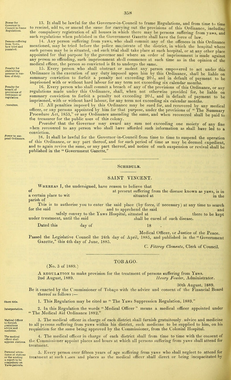 Power for Governor in Council to frame Eegulations. Persons suffering from Yaws, how tried and punished. Penalty for obstructing persons in exe- tion of duty. Penalty for breach of provisions of Ordinance or regulation Power to sus- pend Ordinance. 13. It sliall be lawful for the Governnr-in-Council to frame Eegulations, and from time to time to rescind, add to, or amend tlie same for carrying out the provisions of this Ordinance, includint)- the compulsory registration of all houses in which there may be persons suffering from yaws, and such regulations when published in the Government Gazette shall have the force of law. 14. Any person suffering from yaws, who shall commit any of the offences in this Ordinance mentioned, may be tried before the police raaiiistrate of the district, in Avhich the hospital where such person may be is situated, imd such trial shall take place at such hospital, or at any other place appointed for that purpose by the governor and where an order of imprisonment is made against any person so offending, such imprisonment sh-ill commence at such time as in the opinion of the medical officer, the person so convicted is fit to undergo the same. 15. Every person who shall obstruct or molest any person empowered to act under this Ord inance in the execution of any duty imposed upon him by this Ordinance, shall be liable on summary conviction to forfeit a penalty not exceeding 20 /., and in default of payment to be imprisoned with or without hard labour for any term not exceeding six calendar months. 16. Every person who shall commit a breach of any of the provisions of this Ordinance, or any regulations made under this Ordinance, shall, when not otherwise provided for, be liable on summary conviction to forfeit a penalty not exceeding 20/., and in default of payment to be imprisoned, with or without hard labour, for any term not exceeding six calendar months. 17. All penalties imposed by this Ordinance may be sued for, and recovered by any medical officer, or any persons appointed by him for that purpose, under the provisions of  The Summary Procedure Act, 1853, or any Ordinance amending the same, and when recovered shall be paid to tlie treasurer for the public uses of this colony. Provided that the Governor may award any sum not exceeding one moiety of any fine uhen recovered to any person who shall have afforded such information as shall have led to a conviction. 18. It shall be lawful for the Governor-in-Council from time to time to suspend the operation of this Ordinance, or any part thereof, and for such period of time as may be deemed expedient, and to again revive the same, or any part thereof, and notice of such suspension or revival shall be published in the  Government Gazette. Schedule. SAINT VINCENT. Whereas I, the undersigned, have reason to believe that of at present suffering from the disease known as yaws, is in a certain place to wit situated at in the parish of Tl)is is to authorise you to enter the said place (by force, if necessary) at any time to search for the said and to apprehend the said and safely convey to the Yaws Hospital, situated at there to be kept under treatment, until the said shall be cured of such disease. Dated this day of 18 . Medical Officer, or Justice of the Peace. Passed the Legislative Council the 24th day of April, 1885, and published in the  Government Gazette, this 4th day of June, 1885. C. Fitzroy Clements, Clerk of Council. Short title. Interpretation. Medical Officer to furnish gratuitous sdvice and medicine. The medical officer shall appoint stations. Personal atten- dance at stations or the sending a report to be compulsory on Yaws patients. (No. 3 of 1889, TOBAGO. A REGULATION to make provision for the treatment of persons suffering from Yaws. 2nd August, 1889. Henry Fuwler, Administrator. 30th August, 1889. Be it enacted by the Commissioner of Tobago with the advice and consent of the Financial Board thereof as follows :— 1. This Regulation may be cited as  The Yaws Suppression Regulation, 1889. 2. In this Regulation the words  Medical Officer  means a medical officer appointed under  The Medical Aid Ordina,nce 1882. 3. The medical officer in charge of each district shall furnish gratuitously, advice and medicine to all persons suffering from yaws within his district, such medicine to be supplied to him, on his requisition for the same being approved by the Commissioner, from the Colonial Hospital. 4. The medical officer in charge of each district shall from time to time with the consent of the Commissioner appoint places and hours at which all persons suffering from yaws shall attend for treatment. 5. Every person over fifteen years of age suffering from yaws who shall neglect to attend for treatment at such tiaies and places as the medical officer shall direct or being incapacitated by