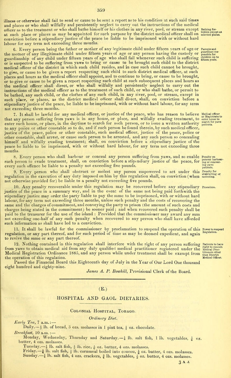 339 illness or otherwise shall fail to send or cause to be sent a report as to his condition at such said times and places or who shall Avilfully and persistently neglect to carry out the insti-uctions of the medical otHcer as to the treatment or who shall bathe himself or his clothes in any river, pool, or stream except BatMngfor- at such place or places as may be appointed for such purpose by the district medical officer shall on sefetted piaoas!^* conviction before a stipendiary justice of the peace be liable to be imprisoned with or without hard labour for any term not exceeding three months, 6. Every person being the father or mother of any legitimate child under fifteen years of age or Parents and the mother of any illegitimate child under fifteen years of age or any person having the custody or ponsMTfof^ guardianship of any child under fifteen years of age who shall fail whenever such child is suft'ering gfteeuyea^a! or is suspected to be suffering from yaws to bring or cause to be brought such child to the district medical ofl&cer of the district in which such child resides, and in case such child cannot be brought, to gire, or cause to be given a report respecting such child to such district medical officer, at such places and hours as the medical officer shall appoint, and to continue to bring, or cause to be brought, or to give or cause to be given a report respecting such child at such subsequent places and hours as the medical officer shall direct, or who shall wilfully and persistently neglect to carry out the instructions of the medical officer as to the treatment of such child, or who shall bathe, or permit to be bathed, any such child, or the clothes of any such child, in any river, pool, or stream, except in such place, or places, as the district medical officer shall direct, shall, on conviction before a stipendiary justice of the peace, be liable to be imprisoned, with or without hard labour, for any term not exceeding three months. 7. It shall be lawful for any medical officer, or justice of the peace, who has reason to believe J^^^^'^g-^tJ^tt^o that any person suffering from yaws is in any house, or place, and wilfully evading treatment, to enter house to enter such house, or place, in the daytime to search for such person, or to i^sue a written authority pttieiVs?^ to any poiice or other constable so to do, and if such jierson be found therein, by such medical officer, justice of the peace, police or other constable, such medical officer, justice of the peace, police or other constable, shall arrest, or cause such person to be arrested, and any such person so concealing himself and wilfully evading treatment; shall, on conviction before a stipendiary justice of the peace be liable to be imprisoned, with or without hard labour, for any term not exceeding three months. 8. Every person who shall harbour or conceal any person suflTering from yaws, and so enable Penalty on such person to evade treatment, shall, on conviction before a stipendiary justice of the peace, for fngorcono'ea-^ every such offence be liable to a penalty not exceeding five pounds. patienu 9. Every person who shall obstruct or molest any person empowered to act under this Penalty for .*','■ . f, I . • 1 I'l l- •• / I obatructiug oy regulation in the execution or any duty imposed on fiim by this regufation shaft, on conviction (when molesting, not otherwise provided for) be liable to a penalty not exceeding five pounds. 10. Any penalty recoverable under this regulation may be recovered before any stipendiary procedure, justice of the peace in a summary way, and in the event of the same not being paid forthivith the stipendiary justice may order the party liable to pay the same to be imprisoned, with or without hard labour, for any term not exceeding three months, unless such penalty and the costs of recovering the same and the charges of commitment, and conveying the party to prison (the amount of such costs and charges being stated in the commitment) be sooner paid ; and when recovered such penalty shall be paid to the treasurer for the use of the island : Provided that the commissioHcr may award any sum not exceeding one-half of any such penalty when recovered to any person who shall have aft()rded such information as shall have led to a conviction. 11. It shall be lawful for the commissioner by proclamation to suspend the operation of this Power to suspend regulation, or any part thereof, and for such period of time as may be deemed expedient, and again ^*suiation. to revive the same or any part thereof. 12. Nothing contained in this regulation shall interfere with the right of any person suffering Patients to have from yaws to obtain medical aid from any duly qualified medical practitioner registered under the Sfdicai Prao^^' Medical Registration Ordinance 1885, and any person while under treatment shall be exempt from ^han°Di^triet the operation of this regulation. Medical officer. Passed the Financial Board this Eighteenth day of July in the Year of Our Lord One thousand eight hundred and eighty-nine. James A. P. Bowhill, Provisional Clerk of the Board. (E.) HOSPITAL AND GAOL DIETARIES. Colonial Hospital, Tobago. Ordinary Diet. Early Tea, 7 a.m.:—■ Daily.—| lb. of bread, 3 ozs. molasses in 1 pint tea, \ oz. chocolate. Breakfast, 10 a.m. :— Monday, Wednesday, Thursday and Saturday. —i lb. salt fish, 1 lb. vegetables, ^ oz. butter, 4 ozs. molasses, Tuesday.—|. lb. salt fish, i lb. rice, ^ oz. butter, 4 ozs. molasses. Friday.—\ lb. salt fish, | lb. cornmeal boiled into coucou, ^ oz. butter, 4 ozs. molasses. Sunday.—i lb. salt fish, 4 ozs. crackers, | lb. vegetables, ^ oz. butter, 4 ozs. molasses.