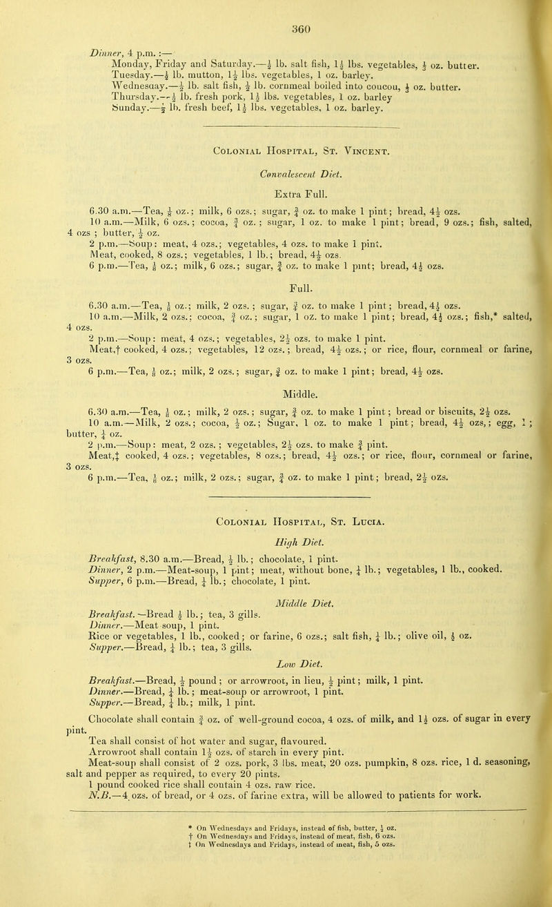 Dinner, 4 p.m. :— Monday, Friday and Saturday.—| lb. salt fish, 1| lbs. vegetables, ^ oz. butter. Tuesday.—5 lb. mutton, 1^ lbs. vegetables, 1 oz. barley. Wednesaay.—^ lb. salt fish, 5 lb. cornmeal boiled into coucou, ^ oz. butter. Thursday.—2 lb. fresh pork, 1^ lbs. vegetables, 1 oz. barley bunday.—5 lb. fresh beef, Ig lbs. vegetables, 1 oz. barley. Colonial Hospital, St. Vincent. Convalescent Diet. Extra Full. 6.30 a.m.—Tea, ^ oz.; milk, 6 ozs.; sugar, J oz. to make 1 pint; bread, 4i ozs. 10 a.m.—Milk, 6 ozs.; cocoa, f oz. ; sugar, 1 oz. to make I pint; bread, 9 ozs.; fish, salted, 4 ozs ; butter, ^ oz. 2 p.m.—boup: meat, 4 ozs.; vegetables, 4 ozs. to make 1 pint. Meat, cooked, 8 ozs.; vegetables, 1 lb.; bread, A\ ozs. 6 p.m.—Tea, g oz.; milk, 6 ozs.; sugar, | oz. to make 1 pint; bread, 4| ozs. Full. 6.30 a.m.—Tea, | oz.; milk, 2 ozs. ; sugar, | oz. to make 1 pint; bread, 4^ ozs. 10 a.m..—Milk, 2 ozs.: cocoa, | oz.; sugar, 1 oz. to make 1 pint; bread, 4^ ozs.; fish,* salted, 4 ozs. 2 p.m.—Soup: meat, 4 ozs.; vegetables, 2^ ozs. to make 1 pint. Meat,! cooked, 4 ozs.; vegetables, 12 ozs.; bread, 4^ ozs.; or rice, flour, cornmeal or farine, 3 ozs. 6 p.m.—Tea, g oz.; milk, 2 ozs.; sugar, | oz. to make 1 pint; bread, 4-|- ozs. Middle. 6.30 a.m.—Tea, § oz.; milk, 2 ozs.; sugar, | oz. to make 1 pint; bread or biscuits, 2^ ozs. 10 a.m.—Milk, 2 ozs.; cocoa, ioz.; Sugar, 1 oz. to make 1 pint; bread, 4^ ozs,; egg, 1; butter, ^ oz. 2 p.m.—Soup: meat, 2 ozs. ; vegetables, 2^ ozs. to make | pint. Meat,| cooked, 4 ozs.; vegetables, 8 ozs.; bread, 4^ ozs.; or rice, flour, cornmeal or farine, 3 ozs. 6 p.m.—Tea, g oz.; milk, 2 ozs.; sugar, f oz. to make 1 pint; bread, 2\ ozs. Colonial Hospital, St. Lucia. High Diet. Breakfast, 8.30 a.m.—Bread, \ lb.; chocolate, 1 pint. Dinner, 2 p.m.—Meat-soup, 1 pint; meat, without bone, \ lb.; vegetables, 1 lb., cooked. Supper, 6 p.m.—Bread, ^ lb.; chocolate, 1 pint. Middle Diet. Breakfast. —Bread | lb.; tea, 3 gills. Dinner.—Meat soup, 1 pint. Rice or vegetables, 1 lb., cooked; or farine, 6 ozs.; salt fish, ^ lb.; olive oil, ^ oz. Supper,—Bread, \ lb.; tea, 3 gills. Low Diet. Breakfast.—Bread, \ pound ; or arrowroot, in lieu, \ pint; milk, 1 pint. Dinner.—Bread, \ lb.; meat-soup or arrowroot, 1 pint. Supper.—Bread, ^ lb.; milk, 1 pint. Chocolate shall contain | oz. of well-ground cocoa, 4 ozs. of milk, and 1| ozs, of sugar in every pint. Tea shall consist of hot water and sugar, flavoured. Arrowroot shall contain 1|- ozs. of starch in every pint. Meat-soup shall consist of 2 ozs. pork, 3 lbs. meat, 20 ozs. pumpkin, 8 ozs. rice, 1 d. seasoning, salt and pepper as required, to every 20 pints. 1 pound cooked rice shall contain 4 ozs. raw rice. N.B.—4_ozs. of bread, or 4 ozs. of farine extra, will be allowed to patients for work. * On Wednesdays and Fridays, instead of fish, butter, J oz. t On Wednesdays and Fridays, instead of meat, fish, 6 ozs. t On Wednesdays and Fridays, instead of meat, fish, 5 ozs.