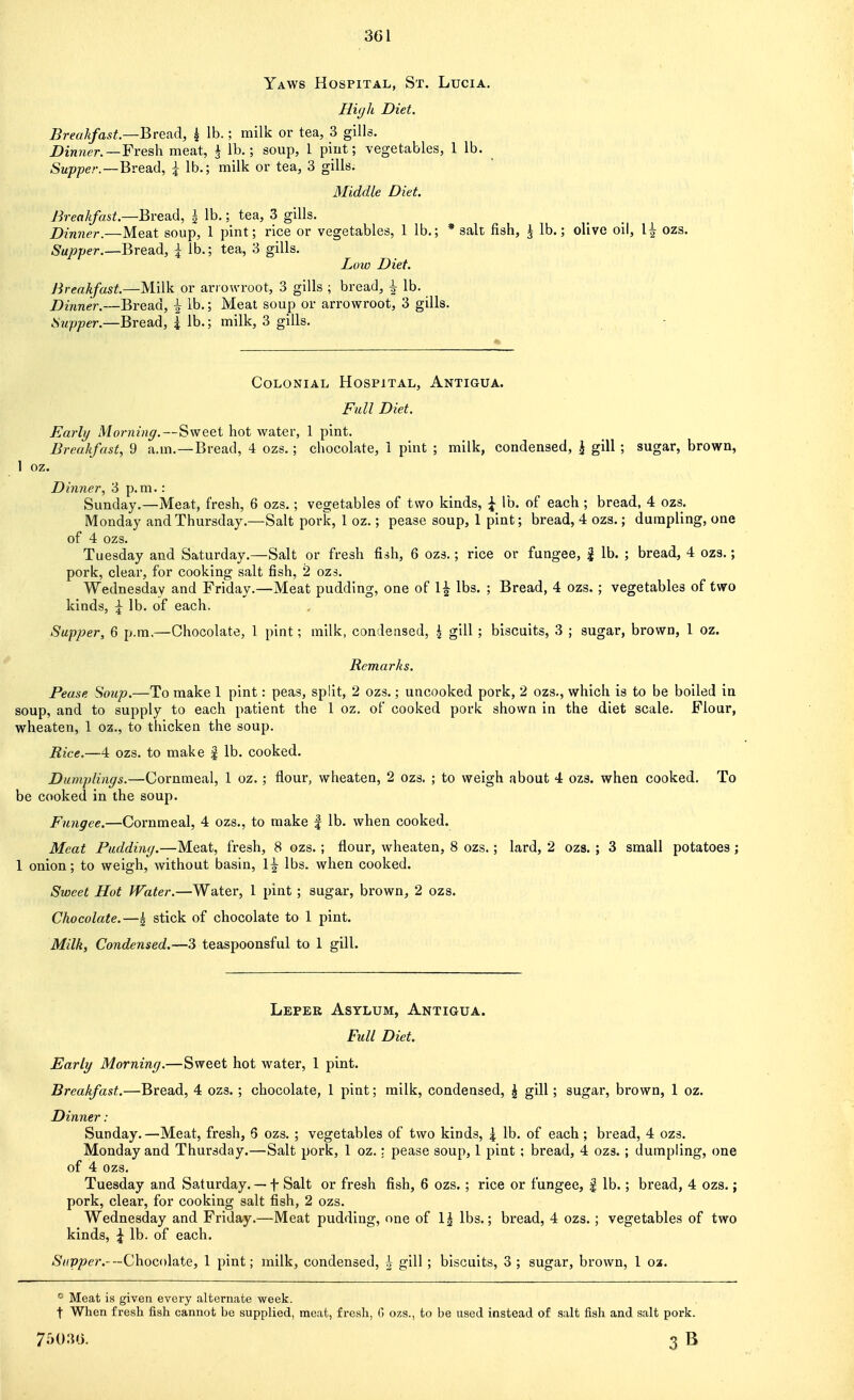 Yaws Hospital, St. Lucia. Hi(jh Diet. Breakfast—Bra^d., k lb.; milk or tea, 3 gills. Dinner. —¥ves\\ meat, J lb,; soup, 1 pint; vegetables, 1 lb. Stt;?joer.—Bread, \ lb.; milk or tea, 3 gills. Middle Diet. Breakfast.—Bread, | lb.; tea, 3 gills. Dinner.—Meat soup, 1 pint; rice or vegetables, 1 lb.; * salt fish, J lb.; olive oil, 1^ ozs. Supper.—QvQdidi, \ lb.; tea, 3 gills. Low Diet. Breakfast.—Milk or arrowroot, 3 gills ; bread, ^ lb. Dinner.—Bread, \ lb.; Meat soup or arrowroot, 3 gills. Supper.—Bread, \ lb.; milk, 3 gills. Colonial Hospital, Antigua. Full Diet. Early Morning,—Sweet hot water, 1 pint. Breakfast, 9 a.m. —Bread, 4 ozs.; chocolate, 1 pint ; milk, condensed, j gill ; sugar, brown, 1 oz. Dinner, 3 p.m.: Sunday.—Meat, fresh, 6 ozs.; vegetables of two kinds, ^ lb. of each; bread, 4 ozs. Monday and Thursday.—Salt pork, 1 oz.; pease soup, 1 pint; bread, 4 ozs.; dumpling, one of 4 ozs. Tuesday and Saturday.—Salt or fresh fish, 6 ozs.; rice or fungee, | lb. ; bread, 4 ozs.; pork, clear, for cooking salt fish, 2 ozs. Wednesday and Friday.—Meat pudding, one of 1| lbs. ; Bread, 4 ozs.; vegetables of two kinds, J lb. of each. Supper, 6 p.m.—Chocolate, 1 pint; railk, condensed, \ gill ; biscuits, 3 ; sugar, brown, 1 oz. Remarks. Pease Soup.—To make 1 pint: peas, split, 2 ozs.; uncooked pork, 2 ozs., which is to be boiled in soup, and to supply to each patient the 1 oz. of cooked pork shown in the diet scale. Flour, wheaten, 1 oz., to thicken the soup. Rice.—4 ozs. to make % lb. cooked. Dumplings.—Cornmeal, 1 oz.; flour, wheaten, 2 ozs. ; to weigh about 4 ozs. when cooked. To be cooked in the soup. Fungee.—Cornmeal, 4 ozs., to make | lb. when cooked. Meat Pudding.—Meat, fresh, 8 ozs. ; flour, wheaten, 8 ozs.; lard, 2 ozs. ; 3 small potatoes; 1 onion; to weigh, without basin, 1^ lbs. when cooked. Sweet Hot Water.—Water, 1 pint ; sugar, brown, 2 ozs. Chocolate.—I stick of chocolate to 1 pint. Milk, Condensed.—3 teaspoonsful to 1 gill. Leper Asylum, Antigua. Full Diet. Early Morning.—Sweet hot water, 1 pint. Breakfast.—Bread, 4 ozs.; chocolate, I pint; milk, condensed, J gill; sugar, brown, 1 oz. Dinner: Sunday.—Meat, fresh, 6 ozs. ; vegetables of two kinds, \ lb. of each; bread, 4 ozs. Monday and Thursday.—Salt pork, 1 oz.; pease soup, 1 pint; bread, 4 ozs. ; dumpling, one of 4 ozs. Tuesday and Saturday. — f Salt or fresh fish, 6 ozs. ; rice or fungee, | lb.; bread, 4 ozs.; pork, clear, for cooking salt fish, 2 ozs. Wednesday and Friday.—Meat pudding, one of lbs.; bread, 4 ozs.; vegetables of two kinds, \ lb. of each. /S'((Py»er.--Chocolate, 1 pint; milk, condensed, | gill; biscuits, 3 ; sugar, brown, 1 oa. Meat is given every alternate week, t When fresh fish cannot be supplied, meat, fresh, G ozs., to be used instead of salt fish and salt pork. 7503').