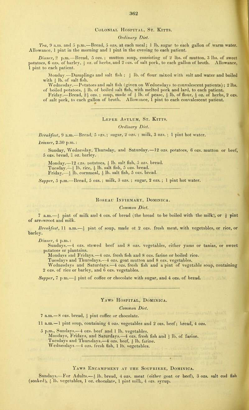 Colonial Hospital, St. Kitts. Ordinary Diet. Tea, 9 a.m. and 5 p.m.—Bread, 5 ozs. at each meal; 1 lb, sugar to each gallon of warm water. Allowance, 1 pint in the morning and 1 pint in the evening to each patient. Dinner, 9, p.m.—Bread, 5 ozs. ; mutton soup, consisting of 2 lbs. of mutton, .3 lbs. of sweet potatoes, 6 ozh. of barley, j oz. of herbs, and 2 ozs. of salt pork, to each gallon of broth. Allowance, 1 pint to each patient. Monday.—Dumplings and salt fish ; ^ lb. of flour mixed with salt and water and boiled with ^ lb. of salt fish. Wednesday.—Potatoes and salt fish (given on Wednesdays to convalescent patients); 2 lbs. of boiled potatoes, | lb. of boiled salt fish, with melted pork and lard, to each patient. Friday.—Bread, 2| ozs. ; soup, made of l lb. of pease, g lb. of flour, | oz. of herbs, 2 ozs. of salt pork, to each gallon of broth. Allownnce, 1 pint to each convalescent patient. Lepek Asylum, St. Kitts. Ordinary Diet. Breakfast, 9 a.m.—Bread, 5 ozs.; sugar, 2 ozs. ; milk, 3 ozs. ; 1 pint hot water. lUinner, 2.30 p.m.: Sunday, Wednesday, Thursday, and Saturday.—12 ozs. potatoes, 6 ozs. mutton or beef, 5 ozs. bread, 1 oz. barley. Monday.—12 czs. potatoes, \ lb. salt fish, 5 ozs. bread. Tuesday.—\ lb. rice, \ lb. salt fish, 5 ozs. bread. Friday.—\ lb. cornmeal, \ lb. salt fish, 5 ozs. bread. Supper, 5 p.m.—Bread, 5 ozs.; milk, 3 ozs. ; sugar, 2 ozs. ; 1 pint hot water. Roseau Infirmary, Dominica. Common Diet. 7 a.m.—I pint of milk and 4 ozs. of bread (the bread to be boiled with the milk), or I pint of arrowroot and milk. Breakfast, 11 a.m.—\ pint of soup, made ot 2 ozs. fresh meat, with vegetables, or rice, or barley. Dinner, 4 p.m. : Sundays.—4 ozs. stewed beef and 8 ozs. vegetables, either yams or tanias, or sweet potatoes or plantains. Mondays and Fridays.—4 ozs. fresh fish and 8 ozs. farine or boiled rice. Tuesdays and Thursdays.—4 ozs. goat mutton and 8 ozs. vegetables. Wednesdays and Saturdays.—4 ozs. fresh fish and a pint of vegetable soup, containing 2 ozs. of rice or barley, and 6 ozs. vegetables. Supper, 7 p m.—I pint of coffee or chocolate with sugar, and 4 ozs. of bread. Yaws Hospital, Dominica. Common Diet. 7 a.m.— 8 ozs. bread, | pint coffee or chocolate. 11 a.m.—1 pint soup, containing 4 ozs. vegetables and 2 ozs. beef; bread, 4 ozs, 5 p.m., Sundays.—4 ozs. beef and 1 lb. vegetables. Mondays, Fridays, and Saturdays.—4 ozs. fresh fish and A lb. of farine. Tuesdays and Thursdays.—4 ozs. beef, | lb. farine. Wednesdays.—4 ozs. Iresh fish, 1 lb. vegetables. Yaws Encampment at the Soufriere, Dominica. Sundays.—For Adults.—h lb. bread, 4 ozs. meat (either goat or beef), 3 ozs. salt cod fish (soaked), I lb. vegetables, 1 oz. chocolate, 1 pint milk, 4 ozs. syrup.