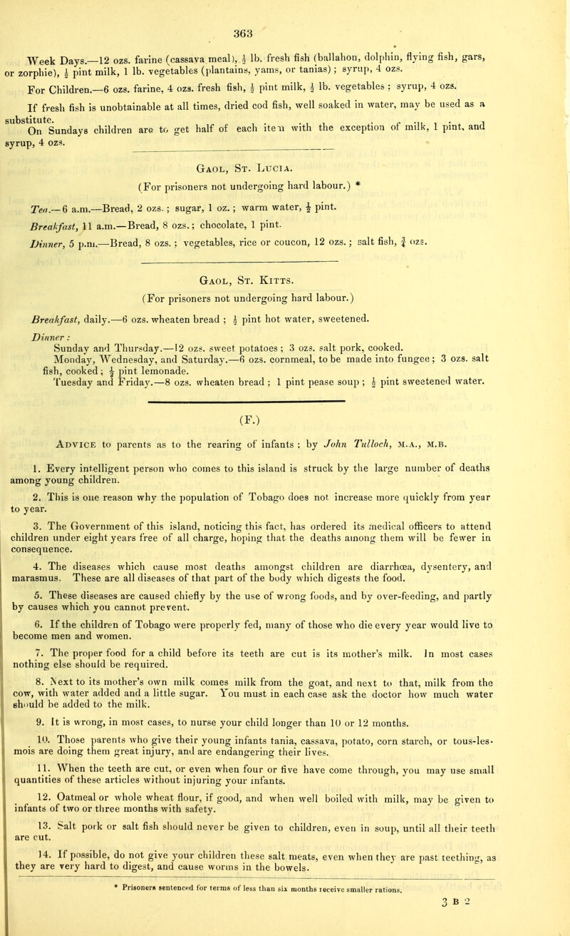 Week Days—12 ozs. farlne (cassava meal), | lb. fresh fish (ballahon, dolphin, flying fish, gars, or zorphie), | pint milk, 1 lb. vegetables (plantains, yams, or tanias) ; syrup, 4 ozs. For Children.—6 ozs. farine, 4 ozs. fresh fish, i pint milk, ^ lb. vegetables : syrup, 4 ozs. If fresh fish is unobtainable at all times, dried cod fish, well soaked in water, may be used as a substitute. . , , <- -n i • ^ i On Sundays children arc to get half of each iteii with the exception ot miik, 1 pint, anU syrup, 4 ozs. Gaol, St. Lucia. (For prisoners not undergoing hard labour.) * TVrt.—6 a.m.—Bread, 2 ozs. ; sugar, 1 oz. ; warm water, | pint. Breakfast, 11 a.m.—Bread, 8 ozs.; chocolate, 1 pint. Dinner, 5 p.m.—Bread, 8 ozs. ; vegetables, rice or coucon, 12 ozs.; salt fish, | (125. Gaol, St. Kitts. (For prisoners not undergoing hard labour.) Breakfast, daily.—6 ozs. wheaten bread ; h pint hot water, sweetened. Dinner : Sunday and Thursday.—12 ozs. sweet potatoes ; 3 ozs. salt pork, cooked. Monday, Wednesday, and Saturday.—6 ozs. cornmeal, to be made into fungeo ; 3 ozs. salt fish, cooked ; ^ pint lemonade. Tuesday and Friday.—8 ozs. wheaten bread ; 1 pint pease soup ; ^ pint sweetened water. (F.) Advice to parents as to the rearing of infants ; by John Tnlloch, m.a., m.b. 1. Every intelligent person who comes to this island is struck by the large number of deaths among young children. 2. This is one reason why the population of Tobago does not. increase more quickly from year to year. 3. The Government of this island, noticing this fact, has ordered its medical oflficers to attend children under eight years free of all charge, hoping that the deaths among them will be fewer in consequence. 4. The diseases which cause most deaths amongst children are diarrhoja, dysentery, and marasmus. These are all diseases of that part of the body which digests the food. 5. These diseases are caused chiefly by the use of wrong foods, and by over-feeding, and partly by causes which you cannot prevent. 6. If the children of Tobago were properly fed, many of those who die every year would live to become men and women. 7. The proper food for a child before its teeth are cut is its mother's milk, in most cases nothing else should be required. 8. Next to its mother's own milk comes milk from the goat, and ne.xt to that, milk from the cow, with water added and a little sugar. You must in each case ask the doctor how much water should be added to the milk. 9. It is wrong, in most cases, to nurse your child longer than 10 or 12 months. 10. Those parents who give their young infants tania, cassava, potato, corn starch, or tous-les- mois are doing them great injury, and are endangering their lives. 11. When the teeth are cut, or even when four or five have come through, you may use small quantities of these articles without injuring your infants. 12. Oatmeal or whole wheat flour, if good, and when well boiled with milk, may be given to infants of two or three months with safety. 13. Salt pork or salt fish sliould never be given to children, even in soup, until all their teeth are cut. 14. If possible, do not give your children these salt meats, even when they are past teething, as they are very hard to digest, and cause worms in the bowels. • Prisonern sentenced for terms of less than sin months receive smaller rations.