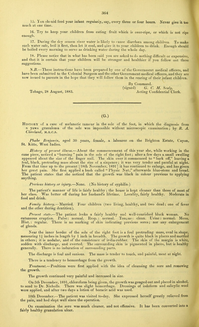 15. You shduid feed your infant regularly, say, every three or four hours. Never give it too much at one time. 16. Try to keep your children from eating fruit which is over-ripe, or which is not ripe enough. 17. During the dry season river water is likely to cause diarrhoea among children. To make such water safe, boil it first, then let it cool, and uive it to your children to drink. Enough should be boiled every morning to serve as drinking water during the whole day. 18. Please notice that in what has been .^aid you are asked to do nothing difficult or expensive, and that it is certain that your children will be stronger and healthier if you follow out these suggestions. iV.jB.—These instructions have been prepared by one of the Government medical officers, and have been submitted to the Colonial Surgeon and the other Government medical officers, and they are now issued to parents in the hope that they will follow them in the rearing of their infant children. By Command, (signed) G. C. M. Sealij, Tobago, 28 August, 1883. Acting Confidential Clerk. (G.) History if a case of melanotic tumour in the sole of the foot, in which the diagnosis from M yaws granuloma of the sole was impossible without microscopic examination; by R. A. Cleveland, M.R.C.S. Phahe Benjamin, aged 30 years, female, a labourer on the Brighton Estate, Cayon, St. Kitts, West Indies. History of ■present illness,—About the commencement of this year she, while working in the cane piece, noticed a burning pain in the sole of the right foot; after a few days a small swelling appeared about the size of the finger nail. The skin over it commenced to  bark off, leaving a foul, black, protruding mass about the size of a sixpence; it was very tender and painful at night. From that time up to the present Ll8th November, 1891] it has continued to enlarge, and has given her greut pain. She first applied a bush called  Physic Nut; afterwards blue-stone and bread. The patient states that she noticed that the growth was black in colour previous to applying anything. Previous history or injury.—None. (No history of syphilis.) The patient's maimer of life is fairly healthy ; the house is kept cleaner than those of most of her class. Was better off during her husband's lifetime. Locality, fairly healthy. Moderate in food and drink. Family history. — Married. Four children (two living, healthy, and two dead; one of fever and the other during dentition). Present state.—The patient looks a fairly healthy and well-nourished black woman. No cutaneous eruption. Pulse: normal. Resp. : normal. Tonsdue: clean. Urine: normal. Mens, Hist.: regular. There is no marking of skin indicating previous sores; nor any enlargement of glands. Near the inner border of the sole of the right foot is a foul protruding mass, oval in shape, measuring 1| inches in length by 1 inch in breadth. The growth is quite black in places and mottled in others; it is nodular, and of the consistence of india-rubber. The skin of the margin is white, sodden with discharge, and everted. The surrounding skin is pigmented in places, but is healthy generally. There is no induration of surrounding parts. The discharge is foul and sanious. The mass is tender to touch, and painful, most at night. There is a tendency to hemorrhage from the growth. Treatment.—Poultices were first applied with the idea of cleansing the sore and removing the growth. The growth continued very painful and increased in size. On 5th December, 1891, chloroform being given, the growth was gouged out and placed in alcohol, to send to Dr. Nicholls. There was slight hemorrhage. Dressings of iodoform and salicylic wool ■were applied, and after two days a lotion of boracic acid was used. 10th December.—The patient was visited to-day. She expressed herself greatly relieved from the pain, and hud slept well since the operation. On examination the sore was much cleaner, and not offensive. It has been converted into a fairly healthy granulation ulcer.