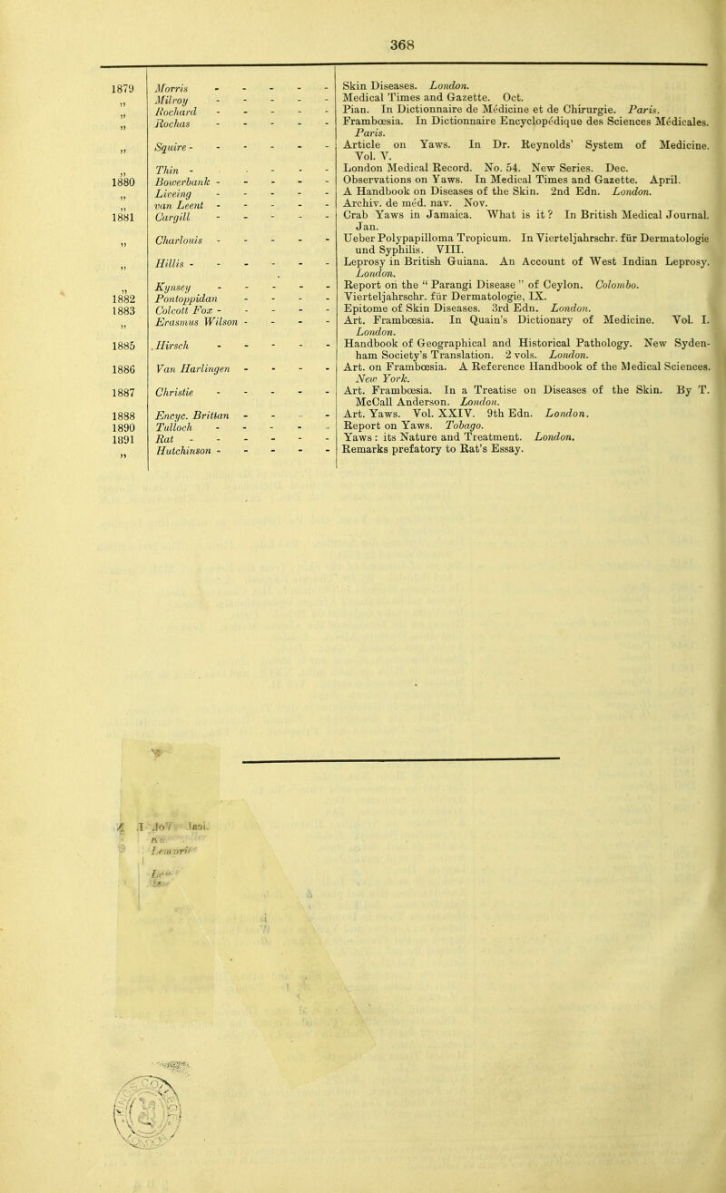 1879 !) )> I) Morris Milroy Rochard Rochas )) S^uirB - ■ ■ 1880 )> 1881 J. IliTl Bowerhanh - Ldiveifig van Leent C'argill 1) Charlouis )) Hillis - - - )) 1883 )) Kynsey Colcott Fox - Erasititis IVilson - 1885 . Hirsch 1886 Van Harlingen 1887 Christie 1888 1890 1891 >» Encyc. Britian Tulloch Rat - Hutchinson - Skin Diseases. London. Medical Times and Gazette. Oct. Pian. In Dictionnaire de Mc'dicine et de Chirurgie. Paris. Framboesia. In Dictionnaire Encyclopudique des Sciences Medicales. Paris. Article on Yaws. In Dr. Reynolds' System of Medicine. Vol. V. London Medical Record. No. 54. New Series. Dec. Observations on Yaws. In Medical Times and Gazette. April. A Handbook on Diseases of the Skin. 2nd Edn. London. Archiv. de med. nav. Nov. Grab Yaws in Jamaica. What is it ? In British Medical Journal. Jan. Ueber Polypapilloma Tropicum. In Vierteljahrschr. f iir Dermatologie und Syphilis. VIU. Leprosy in British Guiana. An Account of West Indian Leprosy. London. Report on the  Parangi Disease  of Ceylon. Colombo. Vierteljahrschr. fiir Dermatologie, IX. Epitome of Skin Diseases. 3rd Edn. London. Art. Framboesia. In Quain's Dictionary of Medicine. Vol. I. London. Handbook of Geographical and Historical Pathology. New Syden- ham Society's Translation. 2 vols. London. Art. on Framboesia. A Reference Handbook of the Medical Sciences. New York. Art. Framboesia. In a Treatise on Diseases of the Skin. By T. McCall Anderson. London. Art. Yaws. Vol. XXIV. 9th Edn. London. Report on Yaws. Tobago. Yaws : its Nature and Treatment. London. Remarks prefatory to Rat's Essay. '^5 i Lemvri' Lr^