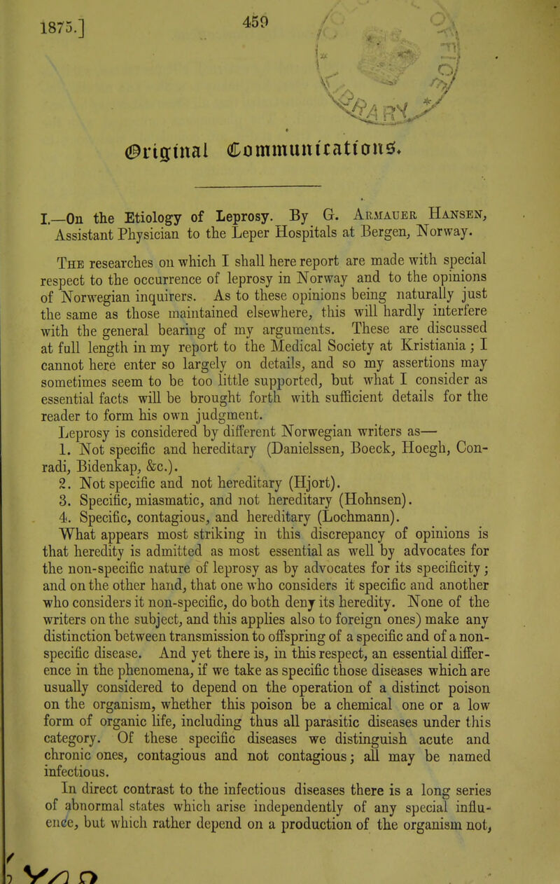 I—On the Etiology of leprosy. By G. Armauer Hansen, * Assistant Physician to the Leper Hospitals at Bergen, Norway. The researches on which I shall here report are made with special respect to the occurrence of leprosy in Norway and to the opinions of Norwegian inquirers. As to these opinions being naturally just the same as those maintained elsewhere, this will hardly interfere with the general bearing of my arguments. These are_ discussed at full length in my report to the Medical Society at Kristiania ; I cannot here enter so largely on details, and so my assertions may sometimes seem to be too little supported, but what I consider as essential facts will be brought forth with sufficient details for the reader to form his own judgment. Leprosy is considered by different Norwegian writers as— 1. Not specific and hereditary (Danielssen, Boeck, Hoegh, Con- radi, Bidenkap, &c.). 2. Not specific and not hereditary (Hjort). 3. Specific, miasmatic, and not hereditary (Hohnsen). 4. Specific, contagious, and hereditary (Lochmann). What appears most striking in this discrepancy of opinions is that heredity is admitted as most essential as well by advocates for the non-specific nature of leprosy as by advocates for its specificity; and on the other hand, that one who considers it specific and another ■who considers it non-specific, do both deny its heredity. None of the writers on the subject, and this applies also to foreign ones) make any distinction between transmission to offspring of a specific and of a non- specific disease. And yet there is, in this respect, an essential differ- ence in the phenomena, if we take as specific those diseases -which are usually considered to depend on the operation of a distinct poison on the organism, whether this poison be a chemical one or a low form of organic life, including thus all parasitic diseases under this category. Of these specific diseases we distinguish acute and chronic ones, contagious and not contagious; all may be named infectious. In direct contrast to the infectious diseases there is a long series of abnormal states which arise independently of any special influ- ence, but which rather depend on a production of the organism not, / 1 VyO O