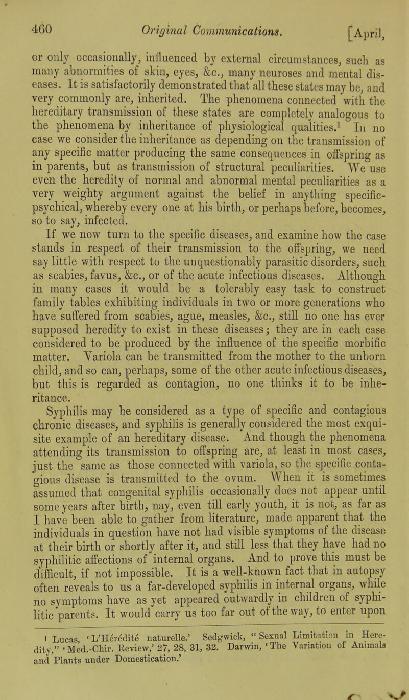 or only occasionally, influenced by external circumstances, such as many abnormities of skin, eyes, &c., many neuroses and mental dis- eases. It is satisfactorily demonstrated that all these states may be, and very commonly are, inherited. The phenomena connected with the hereditary transmission of these states are completely analogous to the phenomena by inheritance of physiological qualities.^ In no case we consider the inheritance as depending on the transmission of any specific matter producing the same consequences in offspring as in parents, but as transmission of structural peculiarities. We use even the heredity of normal and abnormal mental peculiarities as a very weighty argument against the belief in anything specific- psychical, whereby every one at his birth, or perhaps before, becomes, so to say, infected. If we now turn to the specific diseases, and examine how the case stands in respect of their transmission to the ofi'spring, we need say little with respect to the unquestionably parasitic disorders, such as scabies, favus, &c., or of the acute infectious diseases. Although in many cases it would be a tolerably easy task to construct family tables exhibiting individuals in two or more generations who have suffered from scabies, ague, measles, &c., still no one has ever supposed heredity to exist in these diseases; they are in each case considered to be produced by the influence of the specific morbific matter. Yariola can be transmitted from the mother to the unborn child, and so can, perhaps, some of the other acute infectious diseases, but this is regarded as contagion, no one thinks it to be inhe- ritance. Syphilis may be considered as a type of specific and contagious chronic diseases, and syphihs is generally considered the most exqui- site example of an hereditary disease. And though the phenomena attending its transmission to offspring are, at least in most cases, just the same as those connected with variola, so the specific conta- gious disease is transmitted to the ovum. When it is sometimes assumed that congenital syphilis occasionally does not appear until some years after birth, nay, even till early youth, it is not, as far as I have been able to gather from Hterature, made apparent that the individuals in question have not had visible symptoms of the disease at their birth or shortly after it, and still less that they have had no syphilitic affections of internal organs. And to prove this must be difficult, if not impossible. It is a well-known fact that in autopsy often reveals to us a far-developed syphilis in internal organs, while no symptoms have as yet appeared outwardly in children of syphi- litic parents. It would carry us too far out of the way, to enter upon I Lucas 'L'Heredite naturelle.' Sedgwick, Sexual Limitation in Here- dity, ' Med.-Cliir. Review,' 27, 28, 31, 32. Darwin, ' The Variation of Animals and Plants under Domestication.'