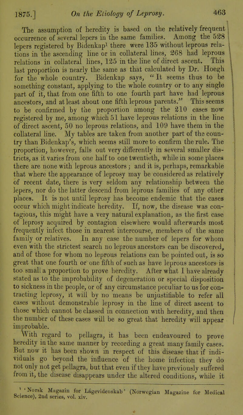 The assumption of heredity is based on the relatively frequent occurrence of several lepers in the same families. Among the 528 lepers registered by Bideukapi there were 135 without leprous rela- tions in the ascending line or in collateral lines, lsJ68 had leprous relations in collateral lines, 125 in the line of direct ascent. This last proportion is nearly the same as that calculated by Dr. Hoeejh for the whole country. Bidenkap says,  It seems thus to be something constant, applying to the whole country or to any single part of it, that from one fifth to one fourth part have had leprous ancestors, and at least about one fifth leprous parents.'' This seems to be confirmed by the proportion among the 210 cases now registered by me, among which 51 have leprous relations in the line of direct ascent, 50 no leprous relations, and 109 have them in the collateral Hne. My tables are taken from another part of the coun- try than Bidenkap's, which seems still more to confirm the rule. The proportion, however, falls out very differently in several smaller dis- tricts, as it varies from one half to one twentieth, while in some places there are none with leprous ancestors ; and it is, perhaps, remarkable that where the appearance of leprosy may be considered as relatively of recent date, there is very seldom any relationship between the lepers, nor do the latter descend from leprous families of any other places. It is not until leprosy has become endemic that the cases occur which might indicate heredity. If, now, the disease was con- tagious, this might have a very natural explanation, as the first case of leprosy acquired by contagion elsewhere would afterwards most frequently infect those in nearest intercourse, members of the same family or relatives. In any case the number of lepers for whom even with the strictest search no leprous ancestors can be discovered, and of those for whom no leprous relations can be pointed out, is so great that one fourth or one fifth of such as have leprous ancestors is too small a proportion to prove heredity. After what I have already- stated as to the improbability of degeneration or special disposition to sickness in the people, or of any circumstance peculiar to us for con- tracting leprosy, it will by no means be unjustifiable to refer all cases without demonstrable leprosy in the line of direct ascent to those which cannot be classed in connection with heredity, and then the number of these cases will be so great that heredity will appear improbable. With regard to pellagra, it has been endeavoured to prove heredity in the same manner by recording a great many family cases. But now it has been shown in respect of this disease that if indi- viduals go beyond the influence of the home infection they do not only not get pellagra, but that even if they have previously suffered from it, the disease disappears under the altered conditions, while it ' 'Norsk Magazin for Lagevidenskab' (Norwegian Magazine for Medical Science), 2nd series, vol, xiv.