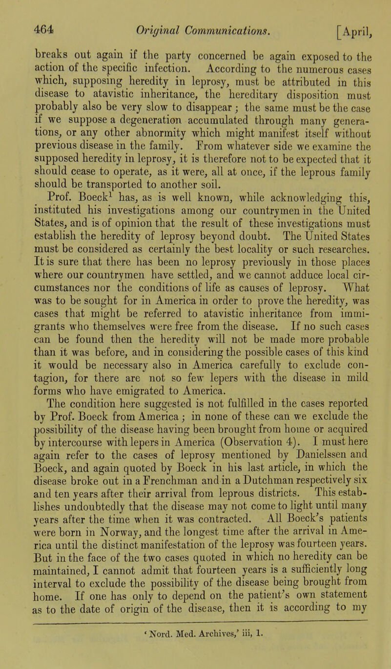 breaks out again if the party concerned be again exposed to the action of the specific infection. According to the numerous cases which, supposing heredity in leprosy, must be attributed in this disease to atavistic inheritance, the hereditary disposition must probably also be very slow to disappear ; the same must be the case if we suppose a degeneration accumulated through many genera- tions, or any other abnormity which might manifest itself without previous disease in the family. Erora whatever side we examine the supposed heredity in leprosy, it is therefore not to be expected that it should cease to operate, as it were, all at once, if the leprous family should be transported to another soil. Prof. Boeck^ has, as is well known, while acknowledging this, instituted his investigations among our countrymen in the United States, and is of opinion that the result of these investigations must establish the heredity of leprosy beyond doubt. The United States must be considered as certainly the best locality or such researches. It is sure that there has been no leprosy previously in those places where our countrymen have settled, and we cannot adduce local cir- cumstances nor the conditions of life as causes of leprosy. What was to be sought for in America in order to prove the heredity, was cases that might be referred to atavistic inheritance from immi- grants who themselves were free from the disease. If no such cases can be found then the heredity will not be made more probable than it was before, and in considering the possible cases of this kind it would be necessary also in America carefully to exclude con- tagion, for there are not so few lepers with the disease in mild forms who have emigrated to America. The condition here suggested is not fulfilled in the cases reported by Prof. Boeck from America; in none of these can we exclude the possibility of the disease having been brought from home or acquired by intercourse with lepers in America (Observation 4). I must here again refer to the cases of leprosy mentioned by Danielssen and Boeck, and again quoted by Boeck in his last article, in which the disease broke out inaPrenchman and in a Dutchman respectively six and ten years after their arrival from leprous districts. This estab- lishes undoubtedly that the disease may not come to light until many years after the time when it was contracted. All Boeck's patients were born in Norway, and the longest time after the arrival in Ame- rica until the distinct manifestation of the leprosy was fourteen years. But in the face of the two cases quoted in which no heredity can be maintained, I cannot admit that fourteen years is a sufficiently long interval to exclude the possibility of the disease being brought from home. If one has only to depend on the patient's own statement as to the date of origin of the disease, then it is according to my ' Nord. Med. Archives,' iii, 1.