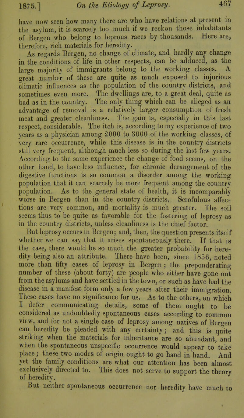 liave now seen how many there are who have relations at present in the asylum, it is scarcely too much if we reckon those inhabitants of Bergen who belong to leprous races by thousands. Here are, therefore, rich materials for heredity. As regards Bergen, no change of climate, and hardly any change in the conditions of hfe in other respects, can be adduced, as the large majority of immigrants belong to the working classes. A. great number of these are quite as much exposed to injurious chmatic influences as the population of the country districts, and sometimes even more. The dwellings are, to a great deal, quite as bad as in the country. The only thing which can be alleged as an advantage of removal is a relatively larger consumption of fresh meat and greater cleanhness. The gain is, especially in this last respect, considerable. The itch is, according to my experience of two years as a physician among 2000 to 3000 of the working classes, of very rare occurrence, while this disease is in the country districts still very frequent, although much less so during the last few years. According to the same experience the change of food seems, on the other hand, to have less influence, for chronic derangement of the digestive functions is so common a disorder among the working population that it can scarcely be more frequent among the country population. As to the general state of health, it is incomparably worse in Bergen than in the country districts. Scrofulous afi'ec- tions are very common, and mortality is much greater. The soil seems thus to be quite as favorable for the fostering of leprosv as in the country districts, unless cleanliness is the chief factor. But leprosy occurs in Bergen; and, then, the question presents itself whether we can say that it arises spontaneously there. If that is the case, there would be so much the greater probability for here- dity being also an attribute. There have been, since 1856, noted more than fifty cases of leprosy in Bergen; the preponderating number of these (about forty) are people who either have gone out from the asylums and have settled in the town, or such as have had the disease in a manifest form only a few years after their immigration. These cases have no significance for us. As to the others, on which I defer communicating details, some of them ought to be considered as undoubtedly spontaneous cases according to common view, and for not a single case of leprosy among natives of Bergen can heredity be pleaded with any certainty; and this is quite striking when the materials for inheritance are so abundant, and when the spontaneous unspecific occurrence would appear to take place; these two modes of origin ought to go hand in hand. And yet the family conditions are what our attention has been almost exclusively directed to. This does not serve to support the theory of heredity. But neither spontaneous occurrence nor heredity have much to