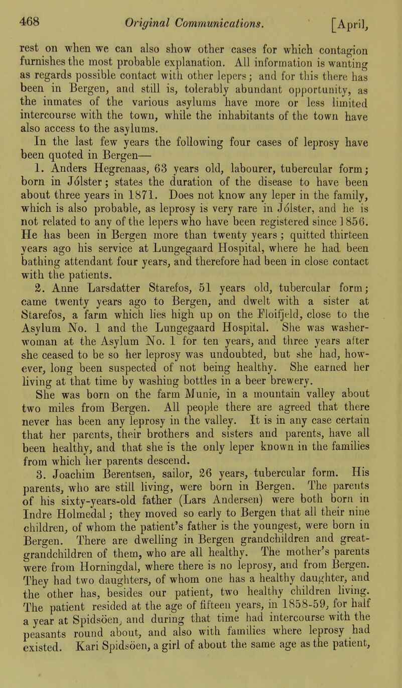 rest on when we can also show other cases for which contagion furnishes the most probable explanation. All information is wanting as regards possible contact with other lepers; and for tliis there has been in Bergen, and still is, tolerably abundant opportunity, as the inmates of the various asylums have more or less limited intercourse with the town, while the inhabitants of the town have also access to the asylums. In the last few years the following four cases of leprosy have been quoted in Bergen— 1. Anders Hegrenaas, 63 years old, labourer, tubercular form; born in Jolster; states the duration of the disease to have been about three years in 1871. Does not know any leper in the family, which is also probable, as leprosy is very rare in Jolster, and he is not related to any of the lepers who have been registered since ] 856. He has been in Bergen more than twenty years ; quitted thirteen years ago his service at Lungegaard Hospital, where he had been bathing attendant four years, and therefore had been in close contact with the patients. 2. Anne Larsdatter Starefos, 51 years old, tubercular form; came twenty years ago to Bergen, and dwelt with a sister at Starefos, a farm which lies high up on the Fioifjeld, close to the Asylum No, 1 and the Lungegaard Hospital. She was washer- woman at the Asylum No. 1 for ten years, and three years after she ceased to be so her leprosy was undoubted, but she had, how- ever, long been suspected of not being healthy. She earned her living at that time by washing bottles in a beer brewery. She was born on the farm Munie, in a mountain valley about two miles from Bergen. All people there are agreed that there never has been any leprosy in the valley. It is in any case certain that her parents, their brothers and sisters and parents, have all been healthy, and that she is the only leper known iu the families from which her parents descend. 3. Joachim Berentsen, sailor, 26 years, tubercular form. His parents, who are still living, were born in Bergen. The parents of his sixty-years-old father (Lars Andersen) were both born in Indre Holmedal; they moved so early to Bergen that all their nine children, of whom the patient's father is the youngest, were born in Bergen. There are dwelling in Bergen grandchildren and great- grandchildren of them, who are all healthy. The mother's parents were from Horningdal, where there is no leprosy, and from Bergen. They had two daughters, of whom one has a healthy daughter, and the other has, besides our patient, two healthy children living. The patient resided at the age of fifteen years, in 1858-59, for half a year at Spidsoen, and durmg that time had intercourse with the peasants round about, and also with families where leprosy had existed. Kari Spidsoen, a girl of about the same age as the patient, 0