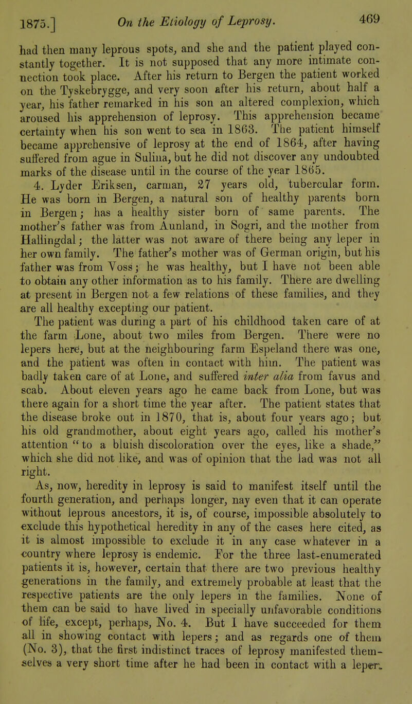 had then many leprous spots, and she and the patient played con- stantly together. It is not supposed that any more intimate con- nection took place. After his return to Bergen the patient worked on the Tyskebrygge, and very soon after his return, about half a year, his father remarked in his son an altered complexion, which aroused his apprehension of leprosy. This apprehension became certainty when his son went to sea in 1863. The patient himself became apprehensive of leprosy at the end of 1864, after having suffered from ague in Sulina, but he did not discover any undoubted marks of the disease until in the course of the year 1865. 4. Lyder Eriksen, carman, 27 years old, tubercular form. He was born in Bergen, a natural son of healthy parents born in Bergen; has a healthy sister born of same parents. The mother's father was from Aunland, in Sogri, and the mother from Haliingdal; the latter was not aware of there being any leper in her own family. The father's mother was of German origin, but his father was from Voss; he was healthy, but I have not been able to obtain any other information as to his family. There are dwelling at present in Bergen not a few relations of these families, and they are all healthy excepting our patient. The patient was during a part of his childhood taken care of at the farm Lone, about two miles from Bergen. There were no lepers herd, but at the neighbouring farm Espeland there was one, and the patient was often in contact with him. The patient was badly taken care of at Lone, and suffered inter alia from favus and scab. About eleven years ago he came back from Lone, but was there again for a short time the year after. The patient states that the disease broke out in 1870, that is, about four years ago; but his old grandmother, about eight years ago, called his mother's attention  to a bluish discoloration over the eyes, like a shade/' which she did not like, and was of opinion that the lad was not all right. As, now, heredity in leprosy is said to manifest itself until the fourth generation, and perhaps longer, nay even that it can operate without leprous ancestors, it is, of course, impossible absolutely to exclude this hypothetical heredity in any of the cases here cited, as it is almost impossible to exclude it in any case whatever in a country where leprosy is endemic. For the three last-enumerated patients it is, however, certain that there are two previous healthy generations in the family, and extremely probable at least that the respective patients are the only lepers in the families. None of them can be said to have lived in specially unfavorable conditions of life, except, perhaps. No. 4. But 1 have succeeded for them all in showing contact with lepers and as regards one of them (No. 3), that the first indistinct traces of leprosy manifested them- selves a very short time after he had been in contact with a leper.