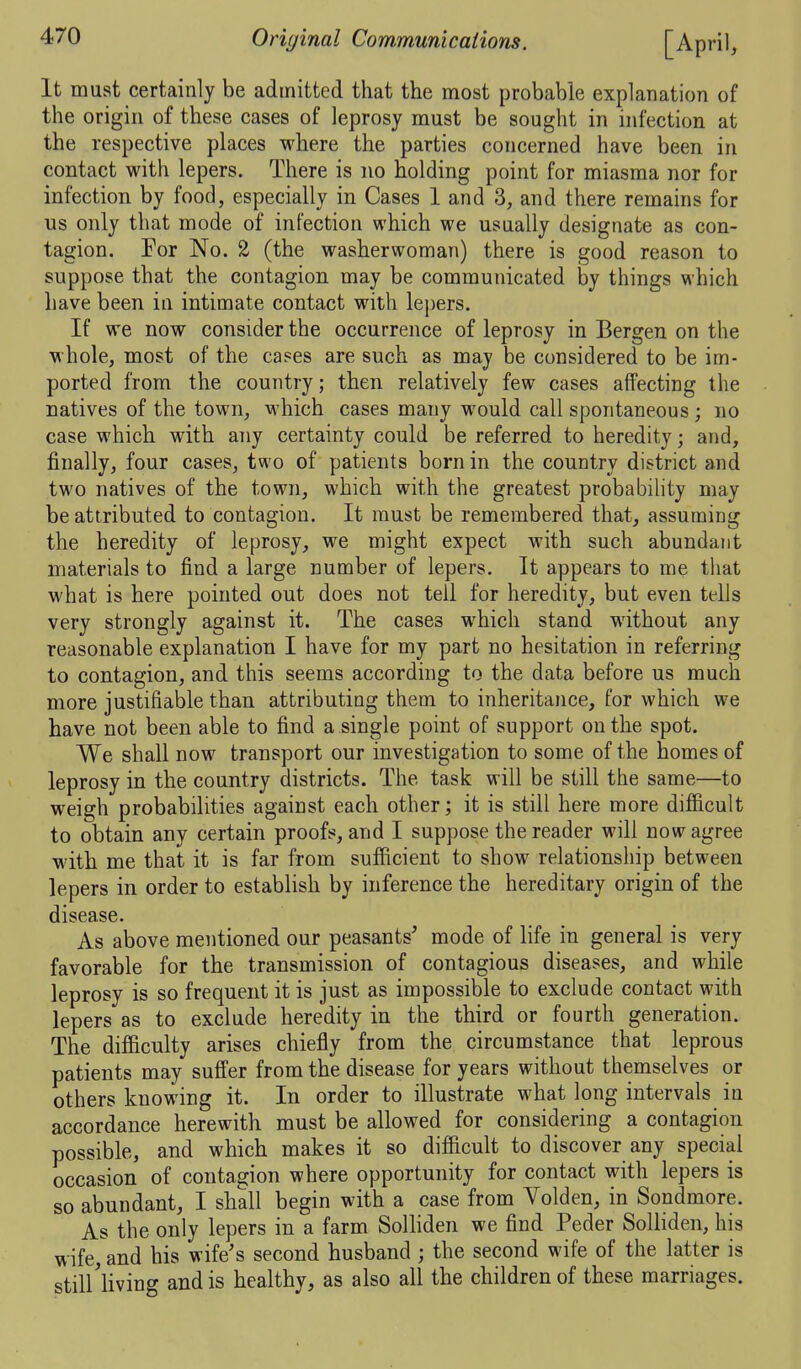 It must certainly be admitted that the most probable explanation of the origin of these cases of leprosy must be sought in infection at the respective places where the parties concerned have been in contact with lepers. There is no holding point for miasma nor for infection by food, especially in Cases 1 and 3, and there remains for us only that mode of infection which we usually designate as con- tagion. For No. 2 (the washerwoman) there is good reason to suppose that the contagion may be communicated by things M'hich have been in intimate contact with lej)ers. If we now consider the occurrence of leprosy in Bergen on the whole, most of the cases are such as may be considered to be im- ported from the country; then relatively few cases affecting the natives of the town, which cases many would call spontaneous ; no case which with any certainty could be referred to heredity; and, finally, four cases, two of patients born in the country district and two natives of the town, which with the greatest probability may be attributed to contagion. It must be remembered that, assuming the heredity of leprosy, we might expect with such abundant materials to find a large number of lepers. It appears to me that what is here pointed out does not tell for heredity, but even tells very strongly against it. The cases which stand without any reasonable explanation I have for my part no hesitation in referring to contagion, and this seems according to the data before us much more justifiable than attributing them to inheritance, for which we have not been able to find a single point of support on the spot. We shall now transport our investigation to some of the homes of leprosy in the country districts. The task will be still the same—to weigh probabilities against each other; it is still here more difficult to obtain any certain proofs, and I suppose the reader will now agree with me that it is far from sufficient to show relationship between lepers in order to establish by inference the hereditary origin of the disease. As above mentioned our peasants' mode of life in general is very favorable for the transmission of contagious diseases, and while leprosy is so frequent it is just as impossible to exclude contact with lepers as to exclude heredity in the third or fourth generation. The difficulty arises chiefly from the circumstance that leprous patients may suffer from the disease for years without themselves or others knowing it. In order to illustrate what long intervals in accordance herewith must be allowed for considering a contagion possible, and which makes it so difficult to discover any special occasion of contagion where opportunity for contact with lepers is so abundant, I shall begin with a case from Yolden, in Sondmore. As the only lepers in a farm Solliden we find Peder Solliden, his wife, and his wife's second husband ; the second wife of the latter is still'living and is healthy, as also all the children of these marriages.