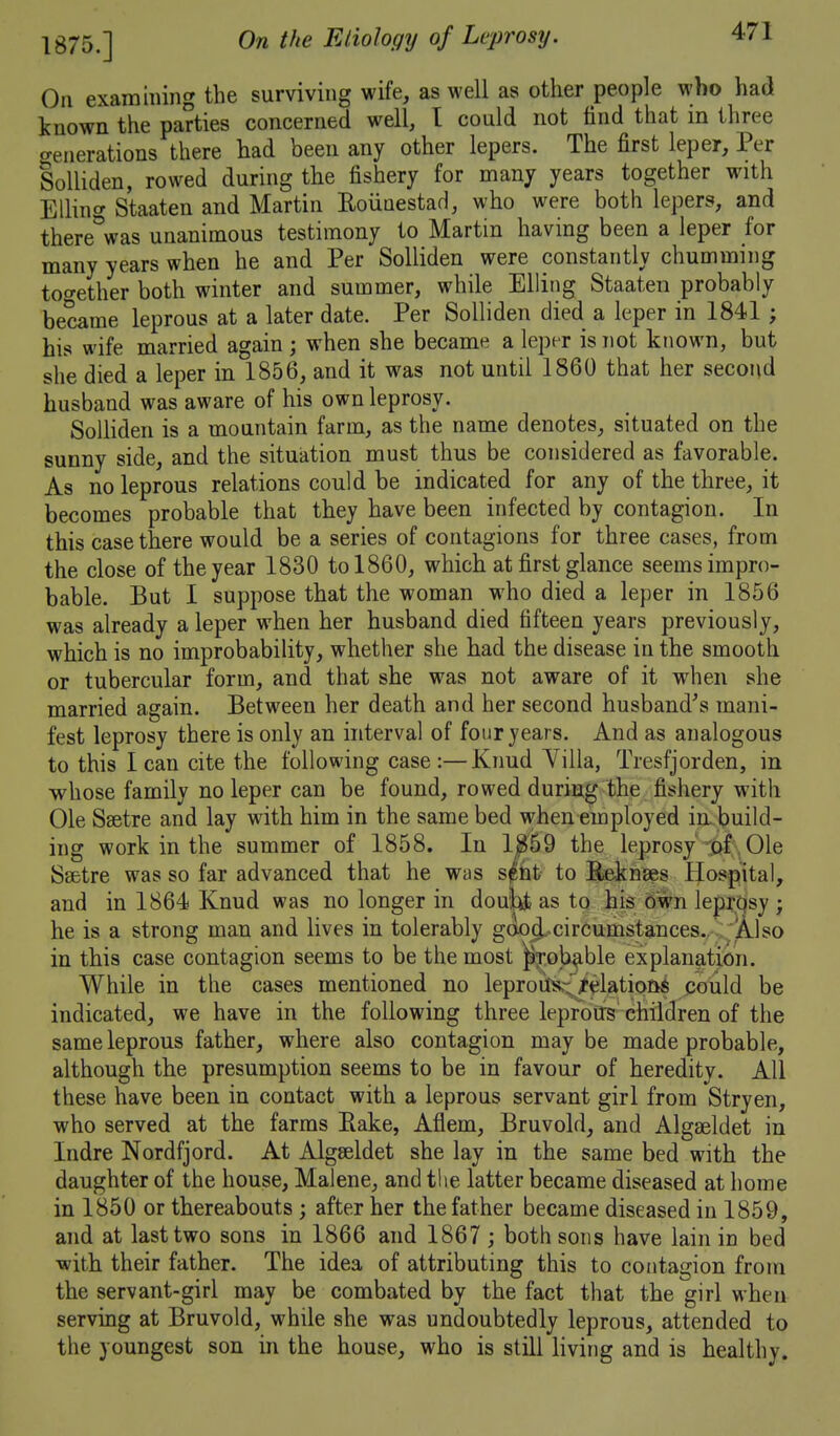 1875.] On examining the surviving wife, as well as other people who had known the parties concerned well, I could not find that in three generations there had been any other lepers. The first leper. Per SoUiden, rowed during the fishery for many years together with Ellinc^ Staaten and Martin EoiiaestaH, who were both lepers, and there'^was unanimous testimony to Martin having been a leper for many years when he and Per Solliden were constantly chumming too-ether both winter and summer, while EUing Staaten probably became leprous at a later date. Per Solliden died a leper in 1841; his wife married again ; when she became a leper is not known, but she died a leper in 1856, and it was not until 1860 that her second husband was aware of his own leprosy. SoUiden is a mountain farm, as the name denotes, situated on the sunny side, and the situation must thus be considered as favorable. As no leprous relations could be indicated for any of the three, it becomes probable that they have been infected by contagion. In this case there would be a series of contagions for three cases, from the close of the year 1830 to 1860, which at first glance seems impro- bable. But I suppose that the woman who died a leper in 1856 was already a leper when her husband died fifteen years previously, which is no improbability, whether she had the disease in the smooth or tubercular form, and that she was not aware of it when she married again. Between her death and her second husband^s mani- fest leprosy there is only an interval of four years. And as analogous to this lean cite the following case:—Knud Villa, Tresfjorden, in whose family no leper can be found, rowed during the fishery with Ole Ssetre and lay with him in the same bed when employed in. build- ing work in the summer of 1858. In 18i69 the leprosy'-pf , Ole Ssetre was so far advanced that he was spt to Bekns^s Hospital, and in 1864 Knud was no longer in doul:^ as to his own le|)i;qsy j he is a strong man and lives in tolerably g(k)i^.circumstances.. : A.lso in this case contagion seems to be the most ^T^ob^ble explanation. While in the cases mentioned no leproiJtK{i^latiotiS pould be indicated, we have in the following three lepfoifs children of the same leprous father, where also contagion may be made probable, although the presumption seems to be in favour of heredity. All these have been in contact with a leprous servant girl from Stryen, who served at the farms Rake, Aflem, Bruvold, and Algaeldet in Indre Nordfjord. At Algseldet she lay in the same bed with the daughter of the house, Malene, and the latter became diseased at home in 1850 or thereabouts ; after her the father became diseased in 1859, and at last two sons in 1866 and 1867 ; both sons have lain in bed with their father. The idea of attributing this to contagion from the servant-girl may be combated by the fact that the girl when serving at Bruvold, while she was undoubtedly leprous, attended to the youngest son in the house, who is still living and is healthy.