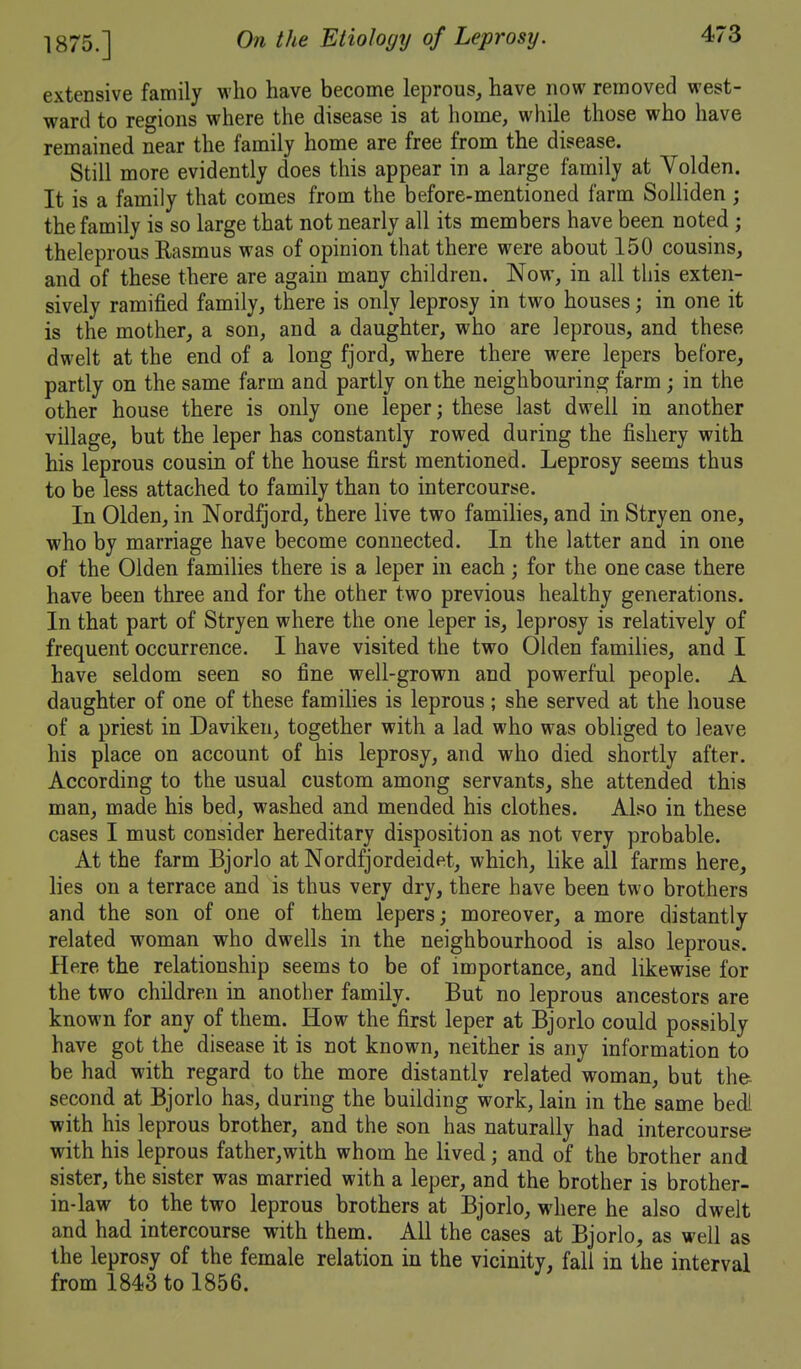 1875.] extensive family M'ho have become leprous, have now removed west- ward to regions where the disease is at home, while those who have remained near the family home are free from the disease. Still more evidently does this appear in a large family at Volden. It is a family that comes from the before-mentioned farm Solliden ; the family is so large that not nearly all its members have been noted ; theleprous Rasmus was of opinion that there were about 150 cousins, and of these there are again many children. Now, in all this exten- sively ramified family, there is only leprosy in two houses; in one it is the mother, a son, and a daughter, who are leprous, and these dwelt at the end of a long fjord, where there were lepers before, partly on the same farm and partly on the neighbourina^ farm ; in the other house there is only one leper; these last dwell in another village, but the leper has constantly rowed during the fishery with his leprous cousin of the house first mentioned. Leprosy seems thus to be less attached to family than to intercourse. In Olden, in Nordfjord, there live two families, and in Stryen one, who by marriage have become connected. In the latter and in one of the Olden families there is a leper in each; for the one case there have been three and for the other two previous healthy generations. In that part of Stryen where the one leper is, leprosy is relatively of frequent occurrence. I have visited the two Olden families, and I have seldom seen so fine well-grown and powerful people. A daughter of one of these famihes is leprous ; she served at the house of a priest in Daviken, together with a lad who was obliged to leave his place on account of his leprosy, and who died shortly after. According to the usual custom among servants, she attended this man, made his bed, washed and mended his clothes. Also in these cases I must consider hereditary disposition as not very probable. At the farm Bjorlo at Nordfjordeidet, which, like all farms here, lies on a terrace and is thus very dry, there have been two brothers and the son of one of them lepers; moreover, a more distantly related woman who dwells in the neighbourhood is also leprous. Here the relationship seems to be of importance, and likewise for the two children in another family. But no leprous ancestors are known for any of them. How the first leper at Bjorlo could possibly have got the disease it is not known, neither is any information to be had with regard to the more distantly related woman, but the second at Bjorlo has, during the building work, lain in the same bedi with his leprous brother, and the son has naturally had intercourse with his leprous father,with whom he lived; and of the brother and sister, the sister was married with a leper, and the brother is brother- in-law to the two leprous brothers at Bjorlo, where he also dwelt and had intercourse with them. All the cases at Bjorlo, as well as the leprosy of the female relation in the vicinity, fall in the interval from 1843 to 1856.