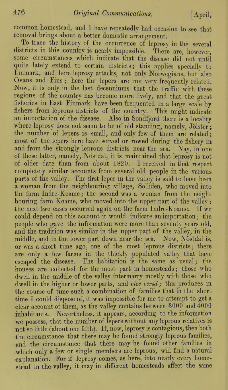 common homestead, and I have repeatedly had occasion to see that removal brings about a better domestic arrangement. To trace the history of the occurrence of leprosy in the several districts in this country is nearly impossible. There are, however, some circumstances which indicate that the disease did not until quite lately extend to certain districts; this applies specially to Finmark, and here leprosy attacks, not only Norwegians, but also Ovans and Fins ; here the lepers are not very frequently related. Now, it is only in the last decenniums that the traffic with these regions of the country has become more Hvely, and that the great fisheries in East Finmark have been frequented in a large scale by fishers from leprous districts of the country. This might indicate an importation of the disease. Also in Sondfjord there is a locality where leprosy does not seem to be of old standing, namely, Jolster ; the number of lepers is small, and only few of them are related; most of the lepers here have served or rowed during the fishery in and from the strongly leprous districts near the sea. Nay, in one of these latter, namely, Nostdal, it is maintained that leprosy is not of older date than from about 1820. I received in that respect completely similar accounts from several old people in the various parts of the valley. The first leper in the valley is said to have been a woman from the neighbouring village, Solliden, who moved into the farm Indre-Koame; the second was a woman from the neigh- bouring farm Koame, who moved into the upper part of the valley; the next two cases occurred again on the farm Indre-Koame. If we could depend on this account it would indicate an importation; the people who gave the information were more than seventy years old, and the tradition was similar in the upper part of the valley, in the middle, and in the lower part down near the sea. Now, Nostdal is, or was a short time ago, one of the most leprous districts; there are only a few farms in the thickly populated valley that have escaped the disease. The habitation is the same as usual; the houses are collected for the most part in homesteads; those who dwell in the middle of the valley intermarry mostly with those who dwell in the higher or lower parts, and vice versa ; this produces in the course of time such a combination of families that in the short time I could dispose of, it was impossible for me to attempt to get a clear account of them, as the valley contains between 3000 and 4000 inhabitants. Nevertheless, it appears, according to the information we possess, that the number of lepers without any leprous relatives is not so little (about one fifth). If, now, leprosy is contagious, then both the circumstance that there may be found strongly leprous famihes, and the circumstance that there may be found other families in which only a few or single members are leprous, will find a natural explanation. For if leprosy comes, as here, into nearly every home- stead in the valley, it may in different homesteads affect the same