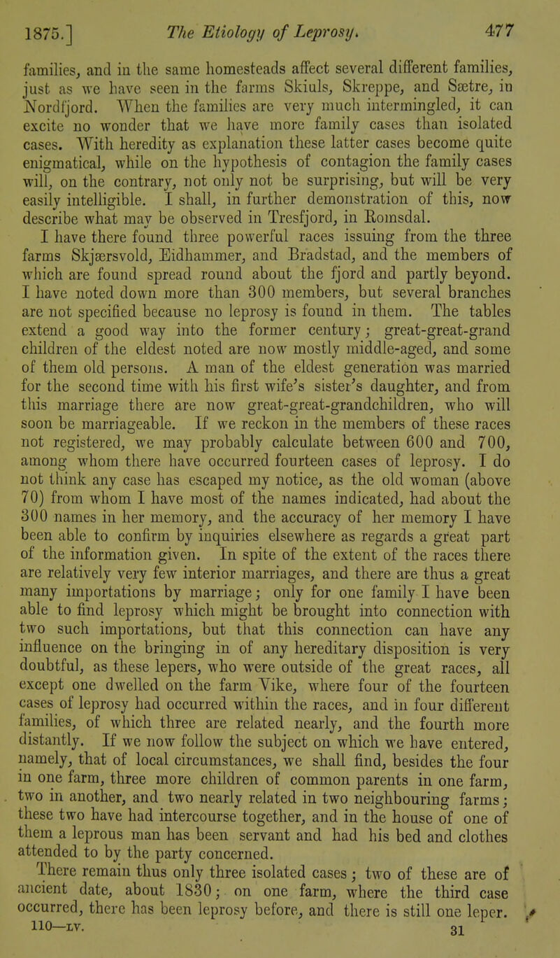 families, and iu the same homesteads affect several different families, just as we have seen in the farms Skids, Skreppe, and Ssetre, in jVordljord. When the families are very much intermingled, it can excite no wonder that we have more family cases than isolated cases. With heredity as explanation these latter cases become quite enigmatical, while on the hypothesis of contagion the family cases will, on the contrary, not only not be surprising, but will be very easily intelligible. I shall, in further demonstration of this, now describe what may be observed in Tresfjord, in Eomsdal. I have there found three powerful races issuing from the three farms Skjaersvold, Eidhammer, and Bradstad, and the members of which are found spread round about the fjord and partly beyond. I have noted down more than 300 members, but several branches are not specified because no leprosy is found in them. The tables extend a good way into the former century great-great-grand children of the eldest noted are now mostly middle-aged, and some of them old persons. A man of the eldest generation was married for the second time with liis first wife's sister's daughter, and from this marriage there are now great-great-grandchildren, who will soon be marriageable. If we reckon in the members of these races not registered, we may probably calculate between 600 and 700, among whom there have occurred fourteen cases of leprosy. T do not think any case has escaped my notice, as the old woman (above 70) from whom I have most of the names indicated, had about the 300 names in her memory, and the accuracy of her memory I have been able to confirm by inquiries elsewhere as regards a great part of the information given. In spite of the extent of the races there are relatively very few interior marriages, and there are thus a great many importations by marriage; only for one family I have been able to find leprosy which might be brought into connection with two such importations, but that this connection can have any influence on the bringing in of any hereditary disposition is very doubtful, as these lepers, who were outside of the great races, all except one dwelled on the farm Yike, where four of the fourteen cases of leprosy had occurred within the races, and in four difiereut families, of which three are related nearly, and the fourth more distantly. If we now follow the subject on which we have entered, namely, that of local circumstances, we shall find, besides the four in one farm, three more children of common parents in one farm, two in another, and two nearly related in two neighbouring farms; these two have had intercourse together, and in the house of one of them a leprous man has been servant and had his bed and clothes attended to by the party concerned. There remain thus only three isolated cases; two of these are of ancient date, about 1830; on one farm, where the third case occurred, there has been leprosy before, and there is still one leper. » 110—IV. oi '