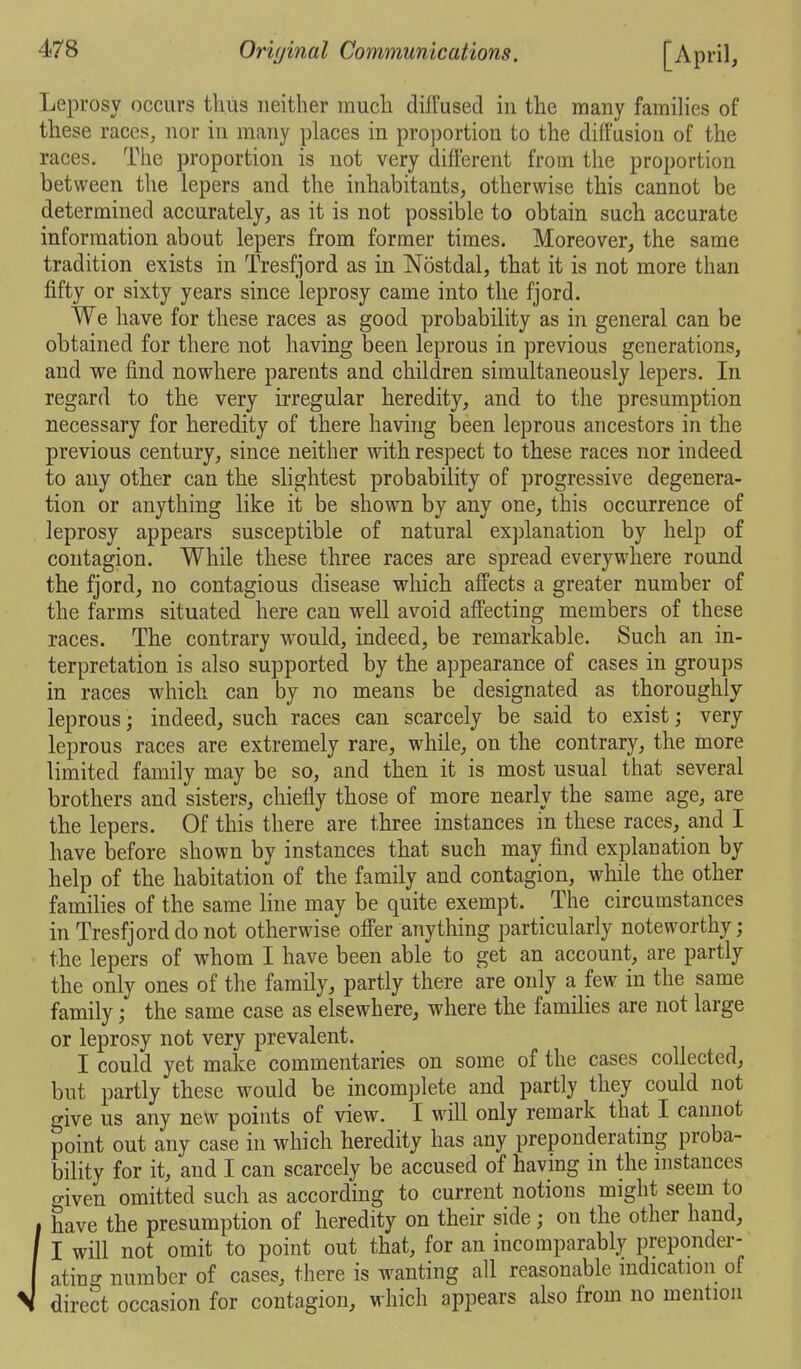 Leprosy occurs thus neither much diffused in the many families of these races, nor in many places in proportion to the diffusion of the races. The proportion is not very different from the proportion between the lepers and the inhabitants, otherwise this cannot be determined accurately, as it is not possible to obtain such accurate information about lepers from former times. Moreover, the same tradition exists in Tresfjord as in Nostdal, that it is not more than fifty or sixty years since leprosy came into the fjord. We have for these races as good probability as in general can be obtained for there not having been leprous in previous generations, and we find nowhere parents and children simultaneously lepers. In regard to the very irregular heredity, and to the presumption necessary for heredity of there having been leprous ancestors in the previous century, since neither with respect to these races nor indeed to any other can the slightest probability of progressive degenera- tion or anything like it be shown by any one, this occurrence of leprosy appears susceptible of natural explanation by help of contagion. While these three races are spread everywhere round the fjord, no contagious disease which affects a greater number of the farms situated here can well avoid affecting members of these races. The contrary would, indeed, be remarkable. Such an in- terpretation is also supported by the appearance of cases in groups in races which can by no means be designated as thoroughly- leprous ; indeed, such races can scarcely be said to exist; very leprous races are extremely rare, while, on the contrary, the more limited family may be so, and then it is most usual that several brothers and sisters, chiefly those of more nearly the same age, are the lepers. Of this there are three instances in these races, and I have before shown by instances that such may find explanation by help of the habitation of the family and contagion, while the other families of the same line may be quite exempt. The circumstances in Tresfjord do not otherwise offer anything particularly noteworthy; the lepers of whom I have been able to get an account, are partly the only ones of the family, partly there are only a few in the same family; the same case as elsewhere, where the famihes are not large or leprosy not very prevalent. I could yet make commentaries on some of the cases collected, but partly these would be incomplete and partly they could not give us any new points of view. I will only remark that I cannot point out any case in which heredity has any preponderating proba- bility for it, and I can scarcely be accused of having m the instances given omitted such as according to current notions might seem to I have the presumption of heredity on their side; on the other hand, ' I will not omit to point out that, for an incomparably preponder- atino- number of cases, there is wanting all reasonable indication of direct occasion for contagion, which appears also from no mention