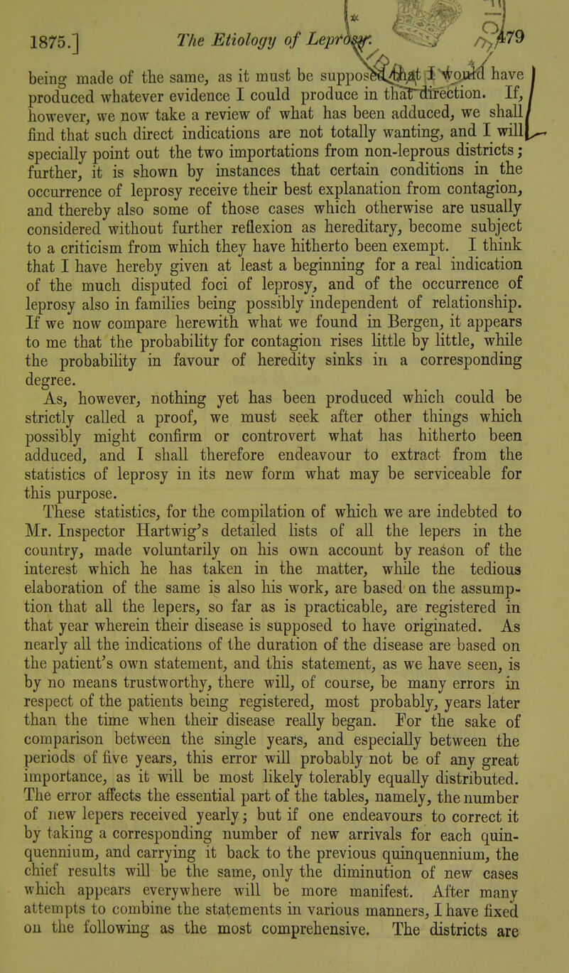 being made of the same, as it must be suppos^^j^f l^%!ife^have produced whatever evidence I could produce in thaTdtrection. If, however, we now take a review of what has been adduced, we shall find that such direct indications are not totally wanting, and I will specially point out the two importations from non-leprous districts ; further, it is shown by instances that certain conditions in the occurrence of leprosy receive their best explanation from contagion, and thereby also some of those cases which otherwise are usually considered without further reQexion as hereditary, become subject to a criticism from which they have hitherto been exempt. I think that I have hereby given at least a beginning for a real indication of the much disputed foci of leprosy, and of the occurrence of leprosy also in families being possibly independent of relationship. If we now compare herewith what we found in Bergen, it appears to me that the probability for contagion rises little by little, while the probability in favour of heredity sinks in a corresponding degree. As, however, nothing yet has been produced which could be strictly called a proof, we must seek after other things which possibly might confirm or controvert what has hitherto been adduced, and I shall therefore endeavour to extract from the statistics of leprosy in its new form what may be serviceable for this purpose. These statistics, for the compilation of which we are indebted to Mr. Inspector Hartwig^s detailed lists of all the lepers in the country, made voluntarily on his own account by reason of the interest which he has taken in the matter, while the tedious elaboration of the same is also his work, are based on the assump- tion that all the lepers, so far as is practicable, are registered in that year wherein their disease is supposed to have originated. As nearly all the indications of the duration of the disease are based on the patient^s own statement, and this statement, as we have seen, is by no means trustworthy, there will, of course, be many errors in respect of the patients being registered, most probably, years later than the time when their disease really began. For the sake of comparison between the single years, and especially between the periods of five years, this error will probably not be of any great importance, as it will be most likely tolerably equally distributed. The error affects the essential part of the tables, namely, the number of new lepers received yearly; but if one endeavours to correct it by taking a corresponding number of new arrivals for each quin- quennium, and carrying it back to the previous quinquennium, the chief results will be the same, only the diminution of new cases which appears everywhere will be more manifest. After many attempts to combine the statements in various manners, I have fixed on the following as the most comprehensive. The districts are