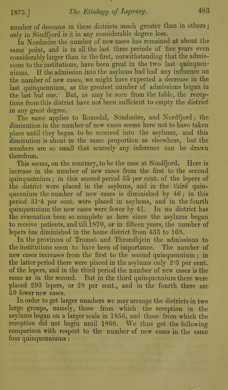 number of deceases in these dictricts much greater than in others; only in Sondfjord is it in any considerable degree less. In Nordmore the number of new cases has remained at about the same point, and is in all the last three periods of five years even considerably larger than in the first, notwithstanding that the admis- sions to the institutions, have been great in the two last quinquen- niums. If the admission into the asylums had had any influence on the number of new cases, we might have expected a decrease in the last quinquennium, as the greatest number of admissions began in the last but one. But, as may be seen from the table, the recep- tions from this district have not been sufficient to empty the district in any great degree. The same applies to Eomsdal, Sondmore, and Nordfjord; the diminution in the number of new cases seems here not to have taken place until they began to be received into the asylums, and this diminution is about in the same proportion as elsewhere, but the numbers are so small that scarcely any inference can be drawn therefrom. This seems, on the contrary, to be the case at Sondfjord. Here is increase in the number of new cases from the first to the second quinquennium; in this second period 35 per cent, of the lepers of the district were placed in the asylums, and in the third quin- quennium the number of new cases is diminished by 46; in this period 31*4 per cent, were placed in asylums, and in the fourth quinquennium the new cases were fewer by 41. In no district has the evacuation been so complete as here since the asylums began to receive patients, and till 1870, or in fifteen years, the number of lepers has diminished in the home district from 433 to 168. In the provinces of Tromso and Throndhjein the admissions to the institutions seem to have been of importance. The number of new cases increases from the first to the second quinquennium; in the latter period there were placed in the asylums only 2*3 per cent, of the lepers, and in the third period the number of new cases is the same as in the second. But in the third quinquennium there were placed 293 lepers, or 28 per cent., and in the fourth there are 59 fewer new cases. In order to get larger numbers we may arrange the districts in two large groups, namely, those from which the reception in the asylums began on a larger scale in 1856, and those from which the reception did not begin until 1860. We thus get the following comparison with respect to the number of new cases in the same four quinquenniums: