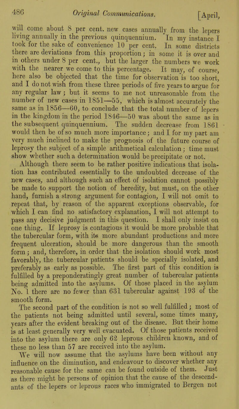 will come about 8 per cent, new cases annually from the lepers living annually in the previous quinquennium. In my instance I took for the sake of convenience 10 per cent. In some districts there are deviations from this proportion; in some it is over and in others under 8 per cent., but the larger the numbers we work with the nearer we come to this percentage. It may, of course, here also be objected that the time for observation is too short, and I do not wish from these three periods of five years to argue for any regular law; but it seems to me not unreasonable from the number of new cases in 1851—55, which is almost accurately the same as in 1856—60, to conclude that the total number of lepers in the kingdom in the period 1846—50 was about the same as in the subsequent quinquennium. The sudden decrease from 1861 would then be of so much more importance; and I for my part am very much inclined to make the prognosis of the future course of leprosy the subject of a simple arithmetical calculation; time must show whether such a determination would be precipitate or not. Although there seem to be rather positive indications that isola- tion has contributed essentially to the undoubted decrease of the new cases, and although such an effect of isolation cannot possibly be made to support the notion of heredity, but must, on the other hand, furnish a strong argument for contagion, I will not omit to repeat that, by reason of the apparent exceptions observable, for which I can find no satisfactory explanation, I will not attempt to pass any decisive judgment in this question. I shall only insist on one thing. If leprosy is contagious it would be more probable that the tubercular form, with its more abundant productions and more frequent ulceration, should be more dangerous than the smooth form; and, therefore, in order that the isolation should work most favorably, the tubercular patients should be specially isolated, and preferably as early as possible. The first part of this condition is fulfilled by a preponderatingly great number of tubercular patients being admitted into the asylums. Of those placed in the asylum No. 1 there are no fewer than 631 tubercular against 193 of the smooth form. The second part of the condition is not so well fulfilled; most of the patients not being admitted until several, some times many, years after the evident breaking out of the disease. But their home is at least generally very well evacuated. Of those patients received into the asylum there are only 62 leprous children known, and of these no less than 57 are received into the asylum. We will now assume that the asylums have been without any influence on the diminution, and endeavour to discover whether any reasonable cause for the same can be found outside of them. Just as there might be persons of opinion that the cause of the descend- ants of the lepers or leprous races who immigrated to Bergen not