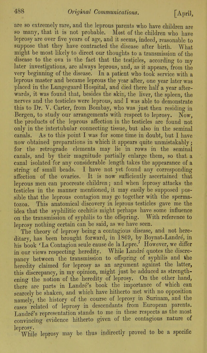 are so extremely rare, and the leprous parents who have children are so many, that it is not probable. Most of the children who have leprosy are over five years of age, and it seems, indeed, reasonable to suppose that they have contracted the disease after birth. What might be most likely to direct our thoughts to a transmission of the disease to the ova is the fact that the testicles, according to my later investigations, are always leprous, and, as it appears, from the very beginning of the disease. In a patient who took service with a leprous master and became leprous the year after, one year later was placed in the Lungegaard Hospital, and died there half a year after- wards, it was found that, besides the skin, the liver, the spleen, the nerves and the testicles were leprous, and I was able to demonstrate this to Dr. V. Carter, from Bombay, who was just then residing in Bergen, to study our arrangements with respect to leprosy. Now, the products of the leprous affection in the testicles are found not only in the intertubular connecting tissue, but also iu the seminal canals. As to this point I was for some time in doubt, but I have now obtained preparations in which it appears quite unmistakably; for the retrograde elements may lie in rows in the seminal canals, and by their magnitude partially enlarge them, so that a canal isolated for any considerable length takes the appearance of a string of small beads. I have not yet found any corresponding affection of the ovaries. It is now sufficiently ascertained that leprous men can procreate children; and when leprosy attacks the testicles in the manner mentioned, it may easily be supposed pos- sible that the leprous contagion may go together with the sperma- tozoa. This anatomical discovery in leprous testicles gave me the idea that the syphilitic orchitis might perhaps have some influence on the transmission of syphilis to the offspring. With reference to leprosy nothing certain can be said, as we have seen. The theory of leprosy being a contagious disease, and not here- ditary, has been brought forward, in 1869, by Boynat-Landre, in his book 'La Contagion seule cause de la Lepre.'' However, we differ in our views respecting heredity. While Landre quotes the discre- pancy between the transmission to offspring of syphilis and the heredity claimed for leprosy as an argument against the latter, this discrepancy, in my opinion, might just be adduced as strength- ening the notion of the heredity of leprosy. On the other hand, there are parts in Landre's book the importance of which can scarcely be shaken, and which have hitherto met with no opposition namely, the history of the course of leprosy in Surinam, and the cases related of leprosy in descendants from European parents. Laudre's representation stands to me in these respects as the most convincing evidence hitherto given of the contagious nature of leDrosv. While leprosy may be thus indirectly proved to be a specific