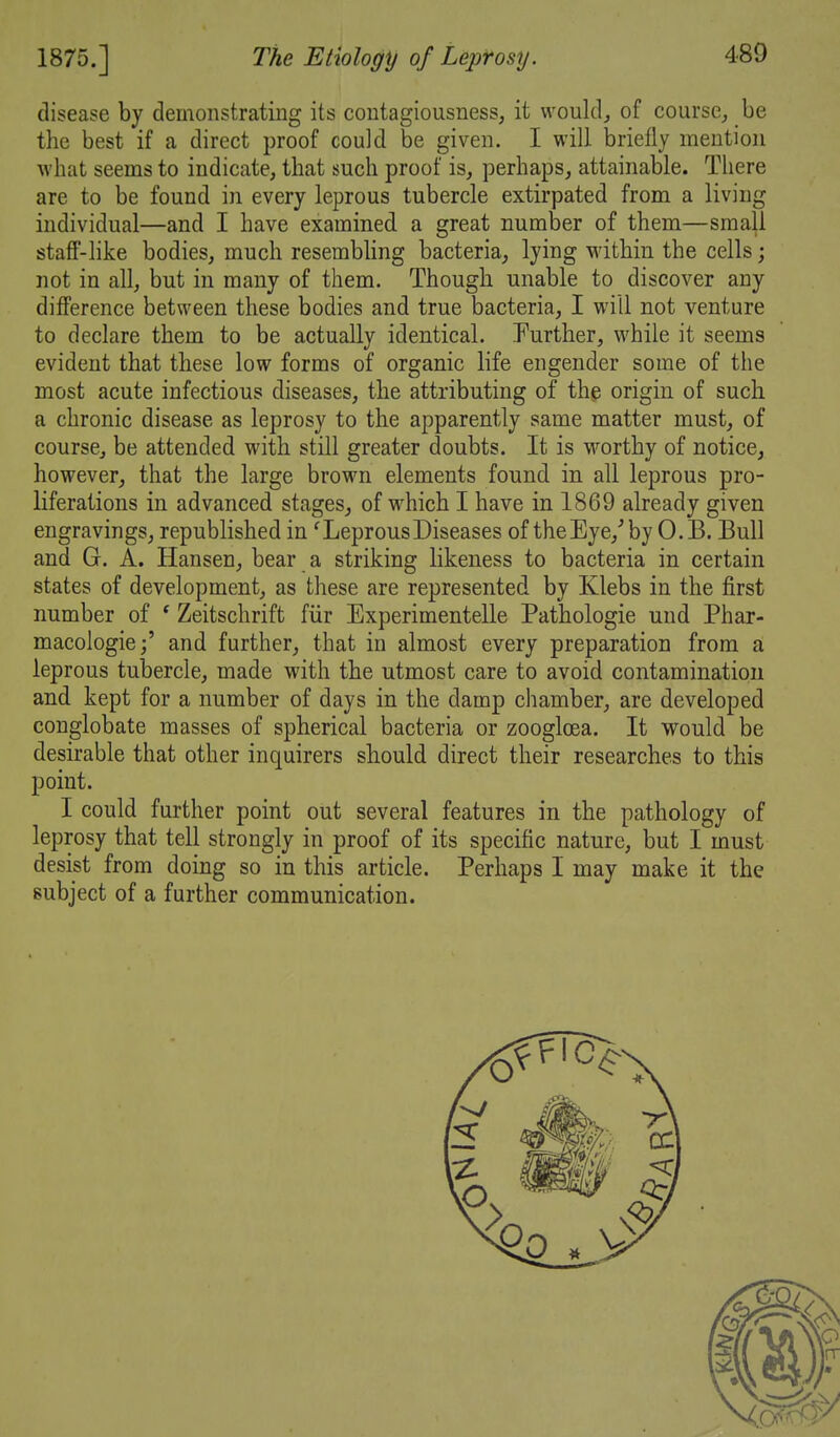 disease by demonstrating its contagiousness, it wouldj of course,, be the best if a direct proof could be given. I will briefly mention what seems to indicate, that such proof is, perhaps, attainable. There are to be found in every leprous tubercle extirpated from a living individual—and I have examined a great number of them—small staff-like bodies, much resembhng bacteria, lying within the cells; not in all, but in many of them. Though unable to discover any difference between these bodies and true bacteria, I will not venture to declare them to be actually identical. Purther, while it seems evident that these low forms of organic life engender some of the most acute infectious diseases, the attributing of the origin of such a chronic disease as leprosy to the apparently same matter must, of course, be attended with still greater doubts. It is worthy of notice, however, that the large brown elements found in all leprous pro- liferations in advanced stages, of which I have in 1869 already given engravings, republished in 'LeprousDiseases of theEye,^ by 0. B. Bull and G. A. Hansen, bear a striking likeness to bacteria in certain states of development, as these are represented by Klebs in the first number of * Zeitschrift fiir Experimentelle Pathologic und Phar- macologic j' and further, that in almost every preparation from a leprous tubercle, made with the utmost care to avoid contamination and kept for a number of days in the damp chamber, are developed conglobate masses of spherical bacteria or zoogloea. It would be desirable that other inquirers should direct their researches to this point. I could further point out several features in the pathology of leprosy that tell strongly in proof of its specific nature, but I must desist from doing so in this article. Perhaps I may make it the subject of a further communication.