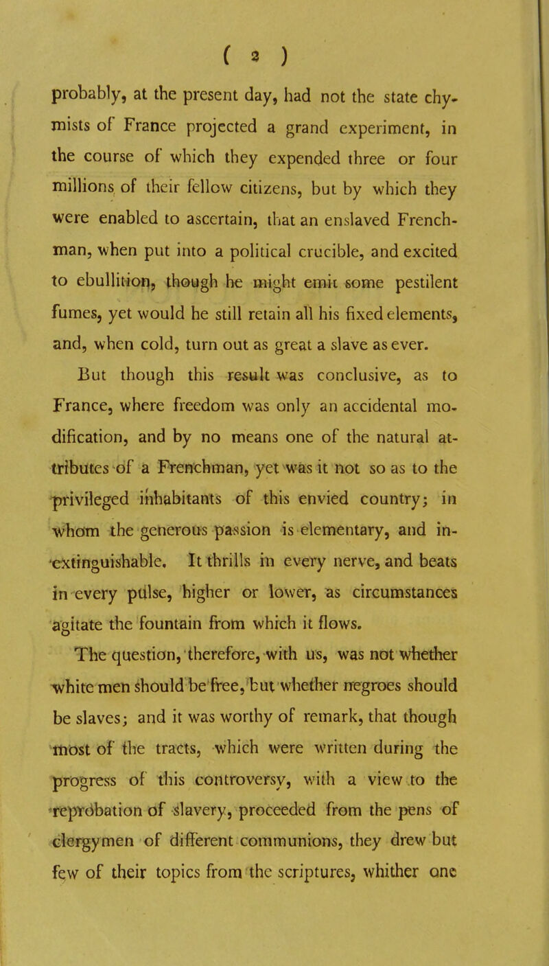 ( « ) probably, at the present day, had not the state chy- mists of France projected a grand experiment, in the course of which they expended three or four milHons of ihcir fellow citizens, but by which they were enabled to ascertain, that an enslaved French- man, when put into a political crucible, and excited to ebuUitior?, though he might emit some pestilent fumes, yet would he still retain all his fixed elements, and, when cold, turn out as great a slave as ever. But though this result was conclusive, as to France, where freedom was only an accidental mo- dification, and by no means one of the natural at- tributes of a Frenchman, yet was it not so as to the ^ivileged inhabitants of this envied country; in whom the generous passion is elementary, and in- 'extinguishable. It thrills in every nerve, and beats in every ptilse, higher or lower, as circumstances agitate the fountain fi-om which it flows. The question, therefore, with us, was not whether white men should be free, but whether nregroes should be slaves; and it was worthy of remark, that though most of the tracts, which were written during the progress of this controversy, with a view to the ^reprdbation of Slavery, proceeded from the pens of clergymen of different communions, they drew but few of their topics from the scriptures, whither one