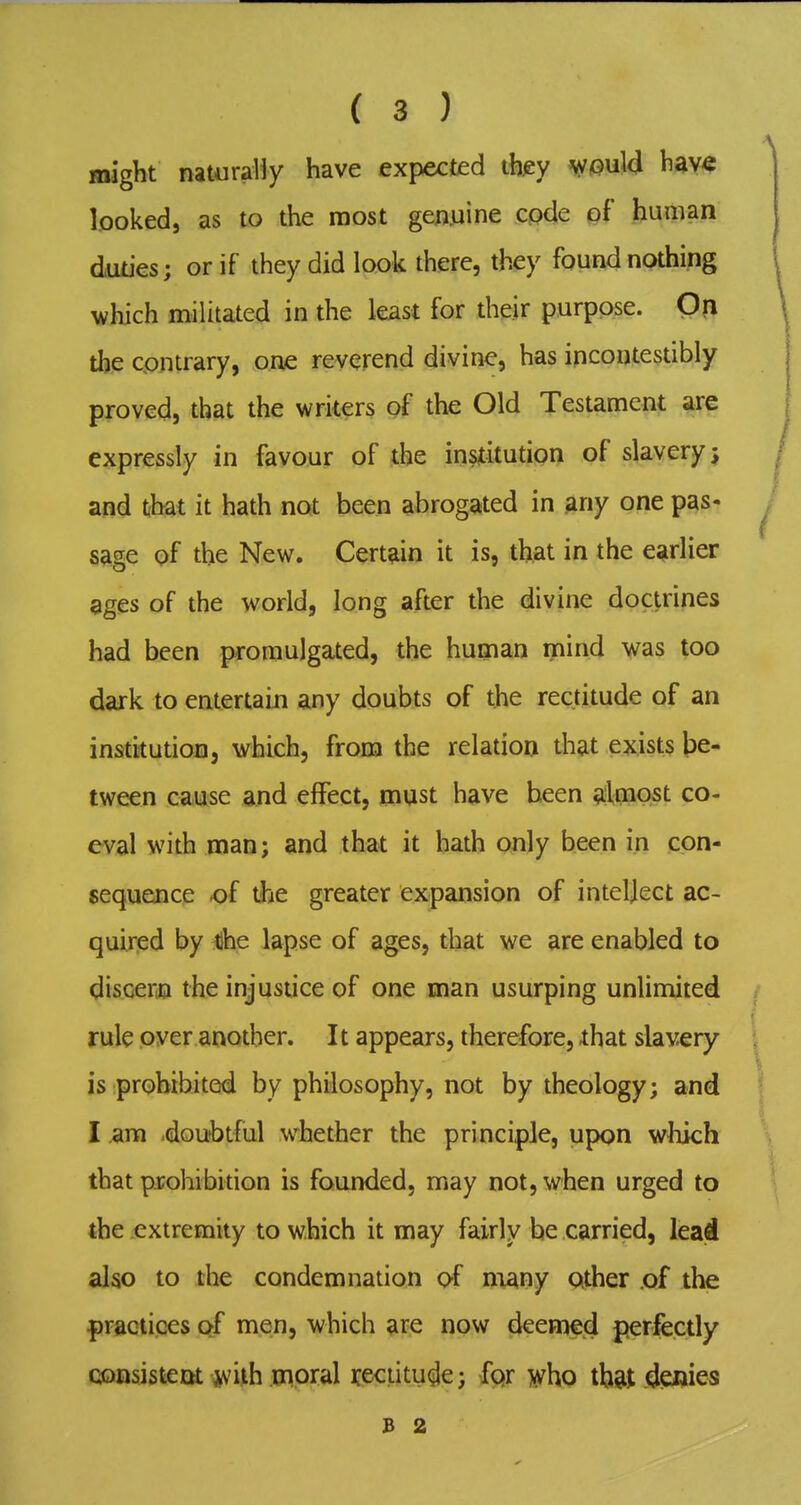 might naturally have expected th^y Vfi>ul<i looked, as to the most geauine code of human duties; or if they did look there, they found nothing which militated in the least for their purpose. On the contrary, one reverend divine, has incontestibly proved, that the writers of the Old Testament are expressly in favour of the institution of slavery; and that it hath not been abrogated in any one pas- sage of the New. Certain it is, that in the earlier ages of the world, long after the divine doctrines had been promulgated, the human mind was too daik to entertain any doubts of the rectitude of an institution, which, from the relation that exists be- tween cause and effect, must have been almost co- eval with man; and that it hath only been in con- sequence of the greater expansion of intellect ac- quirted by tdhe lapse of ages, that we are enabled to discer,n the injustice of one man usurping unlimited rule over another. 11 appears, therefore, that slavery is prohibited by philosophy, not by theology; and I am .doubtful whether the principle, upon which that prohibition is founded, may not, when urged to the extremity to which it may fairly he carried, lead also to the condemnation of niany other of the practices of men, which are now deemed perfectly consistent jvith moral rectitude; fpr who th&t denies B 2