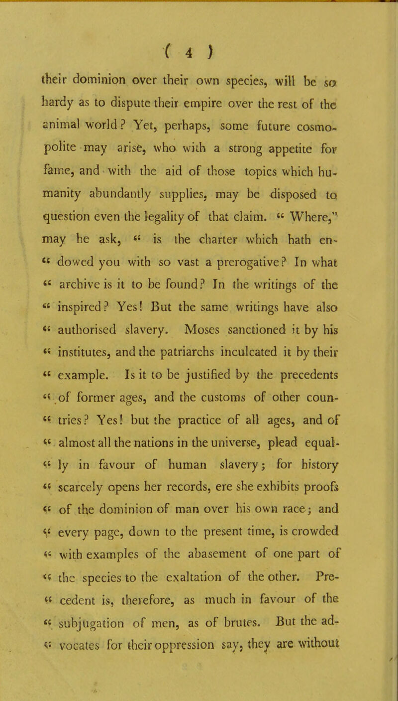 their dominion over their own species, will be so hardy as to dispute their empire over the rest of the animal world ? Yet, perhaps, some future cosmo- polite may arise, who with a strong appetite fop fame, and with the aid of those topics which hu^ manity abundantly supplies, may be disposed to question even the legality of that claim.  Where, may he ask, «• is the charter which hath en* do wed you with so vast a prerogative? In what  archive is it to be found? In the writings of the  inspired? Yes! But the same writings have also authorised slavery. Moses sanctioned it by his « insdtutes, and the patriarchs inculcated it by their  example. Is it to be justified by the precedents of former ages, and the customs of other coun- «^ tries ? Yes! but the pracdce of all ages, and of almost all the nations in the universe, plead equal- ^' ly in favour of human slavery; for history scarcely opens her records, ere she exhibits proofs of the dominion of man over his own race ; and f« every page, down to the present dme, is crowded «' with examples of the abasement of one part of the species to the exaltation of the other. Pre- cedent is, therefore, as much in favour of the « subjugation of men, as of brutes. But the ad- ^' vocates for their oppression say, they are without