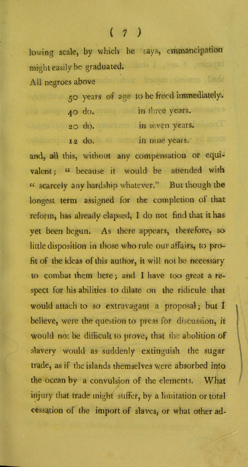 ( 1 ) lowing scale, by whicb he says, emmanGipation inight easily be graduated. Ail negroes above 50 years of ag€ to be freed immediately* 40 do. m ^brce years. 20 do. in seven years. 12 do. iti nine years, and, aU this, withoirt any compensation or equi- valent;  because it would be attended with  scareety any hardship whatever. But though the longest term assigned for the completion of that reform, has already elapsed, I do not find that it has yet been begun. As there appears, therefore, so little disposition in those who rule our affairs, to pro- fit of the ideas of this author, it will not be iiecessary to combat them here; and I have too great a re* spect for his abilities to dilate on the ridicule that would attach to so extravagant a proposal; but I believe, were the question to press for discussion, it would not be difficult to prove, that the abolition of slavery would as suddenly extinguish the sugar trade, as if the islands themselves were absorbed into the ocean by a convulspn of the elements. What injury that trade migh^ suffer, by a limitation or total cessation of the import of slaves, or what other ad-