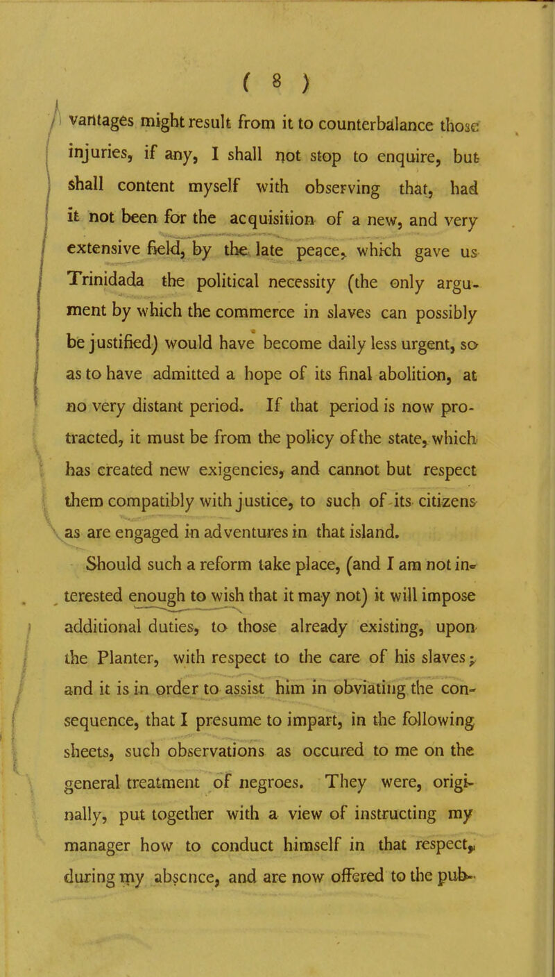 1 vantages might result from it to counterbalance those injuries, if any, I shall not stop to enquire, but shall content myself with observing that, had it not been for the acquisitioa of a new, and very extensive field, by tht late peace^ whkh gave us Trinidada the political necessity (the only argu- ment by which the commerce in slaves can possibly be j ustified) would have become daily less urgent, so as to have admitted a hope of its final abolition, at BO very distant period. If that period is now pro- tracted, it must be from the policy of the state, which has created new exigencies, and cannot but respect them compatibly with j ustice, to such of its citizens ^as are engaged in adventures in that island. Should such a reform lake place, (and I am not in- terested enough to wish that it may not) it will impose additional duties, to those already existing, upon the Planter, with respect to the care of his slaves and it is in order to assist him m obviating the con- sequence, that I presume to impart, in the following sheets, such observations as occured to me on the general treatment of negroes. They were, origi- nally, put together with a view of instructing my manager how to conduct himself in that respect^ during iny absence, and are now offered to the pub-