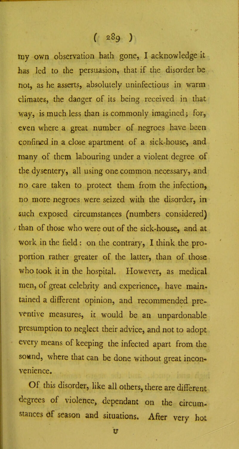 ( ) my own observation haih gone, I acknowledge it ha^ led to the persuasion, that if the disorder be not, as he asserts, absolutely uninfectious in warm climates, the danger of its being received in that way, is much less than is commonly imagined; for, even where a great number of negroes have been confined in a close apartment of a sick-house, and many of them labouring under a violent degree of the dysentery, all using one common necessary, and no care taken to protect them from the infection, no more negroes were seized with the disorder, in such exposed circumstances (numbers considered) / than of those who were out of the sick-house, and at work in the field: on the contrary, I think the pro- portion rather greater of the latter, than of those who took it in the hospital. However, as medical men, of great celebrity and experience, have main- tained a different opinion, and recommended pre- ventive measures, it would be an unpardonable presumption to neglect their advice, and not to adopt every means of keeping the infected apart from the soMnd, where that can be done without great incon-^ venience. Of this disorder, like all others, there are different degrees of violence, dependant on the circum- stances df season and situations. After very hot