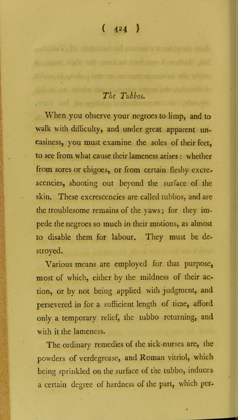 The Tubbos, When you observe your negroes to limp, and to walk with difficulty, and under great apparent un- easiness, you must examine the soles of their feet, to see from what cause their lameness arises: whether from sores or chigoes, or from certain fleshy excre- scencies, shooting out beyond the surface of the skin. These excrescencies are called tubbos, and arc the troublesome remains of the yaws; for they im- pede the negroes so much in their motions, as almost to disable them for labour. They must be de- stroyed. Various means are employed for that purpose, most of which, either by the mildness of their ac- tion, or by not being applied with judgment, and persevered in for a sufficient length of time, affiDrd only a temporary relief, the tubbo returning, and with it the lameness. The ordinary remedies of the sick-nurses are, the powders of verdegrease, and Roman vitriol, which being sprinkled on the surface of the tubbo, induces a certain degree of hardness of the part, which per-