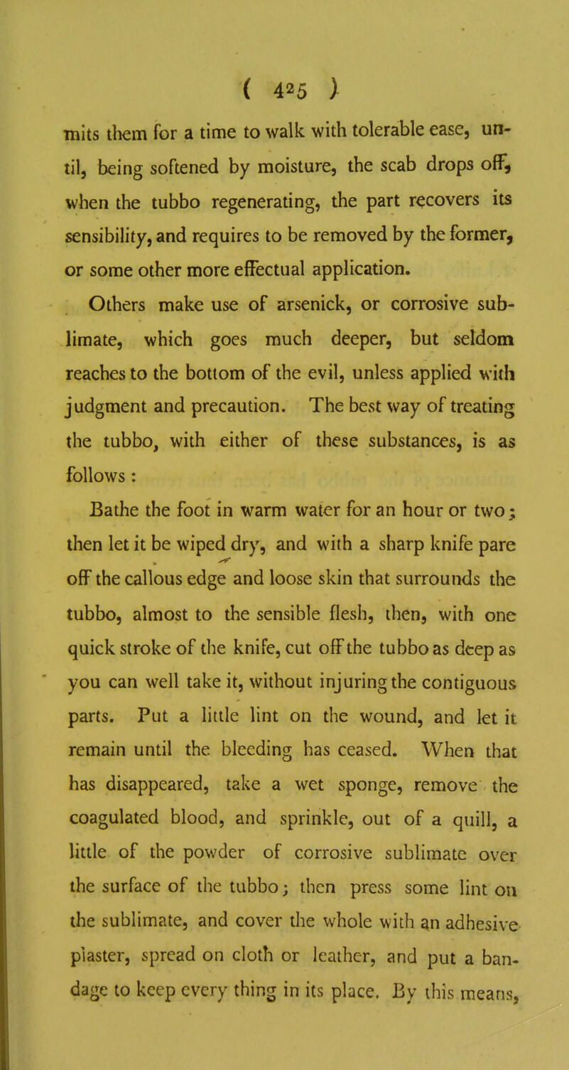 mits tliem for a time to walk with tolerable ease, un- til, being softened by moisture, the scab drops off, when the tubbo regenerating, the part recovers its sensibility, and requires to be removed by the former, or some other more effectual application. Others make use of arsenick, or corrosive sub- limate, which goes much deeper, but seldom reaches to the bottom of the evil, unless applied with judgment and precaution. The best way of treating the tubbo, with either of these substances, is as follows: Bathe the foot in warm water for an hour or two; then let it be wiped dry, and with a sharp knife pare off the callous edge and loose skin that surrounds the tubbo, almost to the sensible flesh, then, with one quick stroke of the knife, cut off the tubbo as deep as you can well take it, without injuring the contiguous parts. Put a little lint on the wound, and let it remain until the bleeding has ceased. When that has disappeared, take a wet sponge, remove the coagulated blood, and sprinkle, out of a quill, a litde of the powder of corrosive sublimate over the surface of the tubbo; then press some lint on the sublimate, and cover the whole with an adhesive plaster, spread on cloth or leather, and put a ban- dage to keep every thing in its place. By this means,