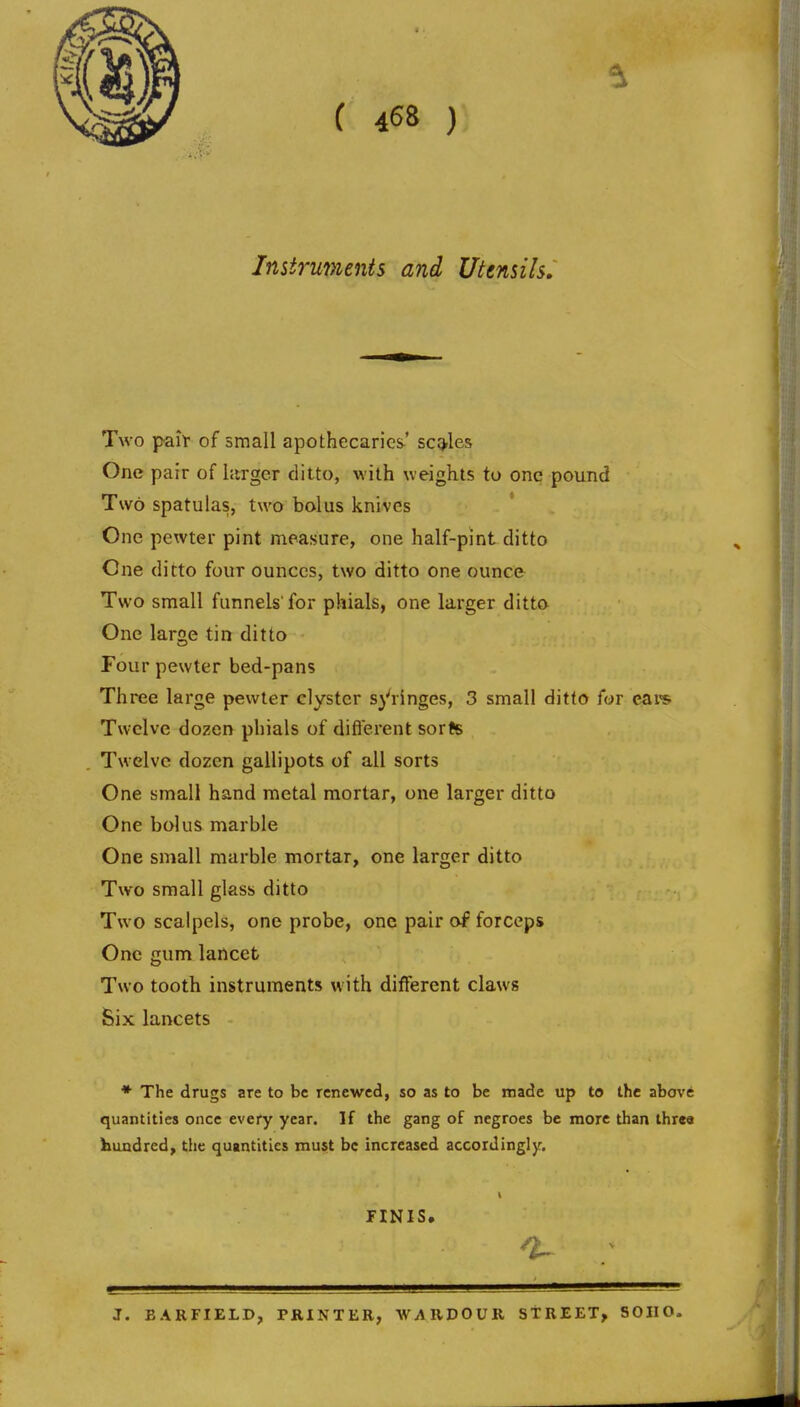 Instruments and Utensils, Two paif of small apothecaries' scq.les One pair of larger ditto, with weights to one pound Two spatulas, two bolus knives One pewter pint measure, one half-pint ditto One ditto four ounces, two ditto one ounce Two small funnels'for phials, one larger ditta One large tin ditto Four pewter bed-pans Three large pewter clyster springes, 3 small ditto for cat's Twelve dozen phials of difl'erent sorts Twelve dozen gallipots of all sorts One small hand metal mortar, one larger ditto One bolus marble One small marble mortar, one larger ditto Two small glass ditto Two scalpels, one probe, one pair oi forceps One gum lancet Two tooth instruments with different claws Six lancets ♦ The drugs are to be renewed, so as to be made up to the above quantities once every year. If the gang of negroes be more than threa hundred, the quantities must be increased accordingly, FINIS. ^ : J. BARFIELD, PRINTER, W;\RDOUR STREET, SOIIO.