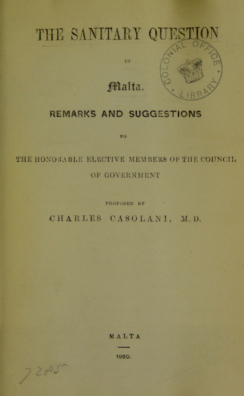 THE SANITAPtY QUESTION IN REMARKS AND SUGGESTIONS TO THE iiONOiJABLR ELliCTIVE MEMIlEllS 01^^ THE ('OlJNCni OF GOVERNJkUilNT PROPOSED BY CHAllLES CASOLA^nI, M. D, MALTA 1880.